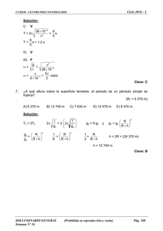 UNMSM - CENTRO PREUNIVERSITARIO Ciclo 2010 – I
SOLUCIONARIO GENERAL (Prohibida su reproducción y venta) Pág. 108
Semana Nº 16
Solución:
I) V
T = 2π 2
2
1036
π
× −
=
5
6
s
T =
5
6
s = 1,2 s
III) F
II) V
=ω
l
g
= 2
2
π
1036× −
ω = 1
10−
×
π
=
6 3
5π
rad/s
Clave: C
7. q erficie terrestre, el periodo de un péndulo simple se
iplica?
(RT = 6 370 m)
olución:
¿A ué altura sobre la sup
tr
A) 6 370 m B) 12 740 m C) 7 630 m D) 12 470 m E) 8 370 m
S
h = 3TsT 2π
hg
l
= 3
⎟
⎟
⎞
⎜
⎜
⎛
π
g
2
l
gs = 9 gh y gh = gs
⎠⎝ s
2
hR
R
⎜
⎛
+
⎟
⎠
⎞
⎝
s
h
g
g
=
2
hR
R
⎠⎝ +
⎟
⎞
⎜
⎛
9
1
=
2
hR
R
⎟
⎞
⎜
⎛
+ ⎠⎝ 3
1
=
hR
R
+
h = 2R = 2(6 370 m)
h = 12 740 m
Clave: B
 