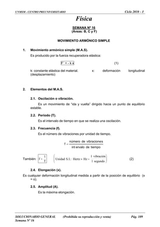 UNMSM - CENTRO PREUNIVERSITARIO Ciclo 2010 – I
SOLUCIONARIO GENERAL (Prohibida su reproducción y venta) Pág. 109
Semana Nº 16
Física
SEMANA Nº 16
(Áreas: B, C y F)
MOVIMIENTO
Es producido por la fuerza recuperadora elástica:
(1)
ARMÓNICO SIMPLE
1. Movimiento armónico simple (M.A.S).
F´ = - k x
k: constante elástica del material. x: deformación longitudinal
Elementos del M.A.S.
2.1. Oscilación o vibración.
Es un movimiento de “ida y v punto de equilibrio
estable.
realiza una oscilación.
(desplazamiento)
2.
u lta” dirigido hacia une
2.2. Periodo (T).
Es el intervalo de tiempo en que se
2.3. Frecuencia (f).
Es el número de vibraciones por unidad de tiempo.
tiempodeervaloint
svibracionedenúmero
f =
:También f
T
=
1
U I Hertz
vibracion
segundo
.:
&⎛
⎝
⎜⎜ 1
nidad S Hz. ≡ =
⎞
⎠
⎟⎟
1
(2)
longación (x).
itudinal medida a partir de la posición de equilibrio (x
2.5. Amplitud (A).
2.4. E
Es cualquier deformación long
= o).
Es la máxima elongación.
 