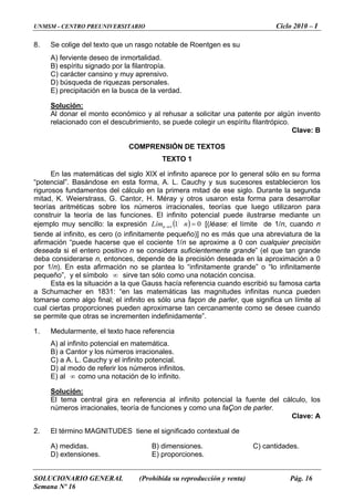 UNMSM - CENTRO PREUNIVERSITARIO Ciclo 2010 – I
8. Se colige del texto que un rasgo notable de Roentgen es su
A) ferviente deseo de inmortalidad.
B) espíritu signado por la filantropía.
C) carácter cansino y muy aprensivo.
D) búsqueda de riquezas personales.
E) precipitación en la busca de la verdad.
Solución:
Al donar el monto económico y al rehusar a solicitar una patente por algún invento
relacionado con el descubrimiento, se puede colegir un espíritu filantrópico.
Clave: B
COMPRENSIÓN DE TEXTOS
TEXTO 1
En las matemáticas del siglo XIX el infinito aparece por lo general sólo en su forma
“potencial”. Basándose en esta forma, A. L. Cauchy y sus sucesores establecieron los
rigurosos fundamentos del cálculo en la primera mitad de ese siglo. Durante la segunda
mitad, K. Weierstrass, G. Cantor, H. Méray y otros usaron esta forma para desarrollar
teorías aritméticas sobre los números irracionales, teorías que luego utilizaron para
construir la teoría de las funciones. El infinito potencial puede ilustrarse mediante un
ejemplo muy sencillo: la expresión ( ) 01 =∞→ nLímn [(léase: el límite de 1/n, cuando n
tiende al infinito, es cero (o infinitamente pequeño)] no es más que una abreviatura de la
afirmación “puede hacerse que el cociente 1/n se aproxime a 0 con cualquier precisión
deseada si el entero positivo n se considera suficientemente grande” (el que tan grande
deba considerarse n, entonces, depende de la precisión deseada en la aproximación a 0
por 1/n). En esta afirmación no se plantea lo “infinitamente grande” o “lo infinitamente
pequeño”, y el símbolo ∞ sirve tan sólo como una notación concisa.
Esta es la situación a la que Gauss hacía referencia cuando escribió su famosa carta
a Schumacher en 1831: “en las matemáticas las magnitudes infinitas nunca pueden
tomarse como algo final; el infinito es sólo una façon de parler, que significa un límite al
cual ciertas proporciones pueden aproximarse tan cercanamente como se desee cuando
se permite que otras se incrementen indefinidamente”.
1. Medularmente, el texto hace referencia
A) al infinito potencial en matemática.
B) a Cantor y los números irracionales.
C) a A. L. Cauchy y el infinito potencial.
D) al modo de referir los números infinitos.
E) al ∞ como una notación de lo infinito.
Solución:
El tema central gira en referencia al infinito potencial la fuente del cálculo, los
números irracionales, teoría de funciones y como una faÇon de parler.
Clave: A
2. El término MAGNITUDES tiene el significado contextual de
A) medidas. B) dimensiones. C) cantidades.
D) extensiones. E) proporciones.
SOLUCIONARIO GENERAL (Prohibida su reproducción y venta) Pág. 16
Semana Nº 16
 