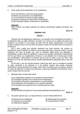 UNMSM - CENTRO PREUNIVERSITARIO Ciclo 2010 – I
5. Si las capas de los electrones no se completaran,
A) se convertirían en iones de carga positiva.
B) habría una propensión a la inestabilidad.
C) se convertirían en iones de carga negativa.
D) seguiría existiendo el intercambio de electrones.
E) las moléculas habrían conservado su neutralidad.
Solución:
Sólo al llenar sus capas externas los átomos permanecen ligados formando una
molécula.
Clave: B
SEMANA 16 B
TEXTO 1
Siempre que los legisladores destruyen o se adueñan de la propiedad del pueblo, o
lo esclavizan bajo un poder arbitrario, se ponen a sí mismos en un estado de guerra con
respecto a su pueblo, el cual queda, por ello, libre de seguir obedeciendo y se puede
acoger al refugio común con que Dios ha dotado a todos los hombres frente a la guerra y
la violencia.
Así y todo, puede que quienes sostienen que esta doctrina mía supone un
fundamento para la rebelión se refieran a que puede dar lugar a guerras civiles, o luchas
intestinas, por decir al pueblo que, ante un atentado ilegal contra sus libertades o
propiedades, quedan libres de obedecer e incluso que pueden enfrentarse violentamente
con los que fueron sus magistrados e hicieron un uso ilegítimo de la fuerza para invadir
sus propiedades, traicionando la confianza que se puso en ellos; y que, por tanto, esta
doctrina no ha de ser permitida porque resulta absolutamente perjudicial para la paz del
mundo.
En tal caso, y por las mismas razones, habría que decir que un ciudadano honrado
no debe oponerse a los ladrones ni a los piratas, porque esto puede ocasionar
desórdenes y derramamientos de sangre. Ahora bien, los daños que se pudieran producir
en casos de este tipo no habría que atribuirlos a aquel que defiende sus derechos, sino a
quien invade el de sus vecinos.
1. Medularmente, el texto trata sobre
A) la ambigüedad existente en los gobiernos democráticos.
B) la enérgica represión de la tiranía de los magistrados.
C) el derecho del pueblo a desobedecer a sus autoridades.
D) la justificación de la rebelión en una situación pacífica.
E) la sociedad como garante de las cruentas guerras civiles.
Solución:
El texto señala la situación en la que está justificada la desobediencia civil.
Clave: C
2. Se puede apreciar que, a lo largo del texto, el autor intenta defender la
A) libertad de los ciudadanos. B) arbitrariedad de la política.
C) violencia en la sociedad. D) insubordinación militar.
E) intolerancia religiosa.
SOLUCIONARIO GENERAL (Prohibida su reproducción y venta) Pág. 19
Semana Nº 16
 