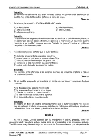 UNMSM - CENTRO PREUNIVERSITARIO Ciclo 2010 – I
Solución:
El derecho de resistencia está bien fundado cuando los gobernantes esclavizan al
pueblo. Por ende, la libertad se defiende a como dé lugar.
Clave: A
3. En el texto, la expresión PODER ARBITRARIO alude
A) al despotismo. B) a la aleatoriedad.
C) a la causalidad. D) a la divinidad.
E) a lo consuetudinario.
Solución:
“Siempre que los legisladores destruyen o se adueñan de la propiedad del pueblo, o
los esclavizan bajo un poder arbitrario, se ponen a sí mismos en un estado de guerra
respecto a su pueblo”, ponerse en este “estado de guerra” implica un gobierno
despótico o de abuso de poder.
Clave: A
4. Resulta incompatible señalar que el autor del texto
A) defiende únicamente la propiedad colectiva.
B) es una persona que apela a su creencia en Dios.
C) conoce y emplea el concepto de guerra civil.
D) considera la paz mundial en su argumentación.
E) estima justo defender los derechos civiles.
Solución:
Por ejemplo, en la referencia a los ladrones o piratas se encuentra implícita la noción
de propiedad privada.
Clave: A
5. Si un pueblo sojuzgado se levantara en contra de un tirano y ocurrieran hechos
cruentos,
A) la desobediencia estaría injustificada.
B) la responsabilidad recaería en el tirano.
C) Dios se opondría a la cruenta rebelión.
D) la paz ecuménica nunca podría lograrse.
E) el tirano debería ser recompensado.
Solución:
Se razona en base al posible contraargumento que el autor considera: “los daños
que se pudieran producir en casos de este tipo no habría que atribuirlos a aquel que
defiende sus derechos, sino a quien invade el de sus vecinos”.
Clave: B
TEXTO 2
Ya en la Ilíada, Odiseo destaca por su inteligencia y espíritu práctico, como un
consejero hábil y oportuno, astuto, audaz para las emboscadas y las embajadas arduas.
También es un magnífico estratega en su momento. Por eso sabemos que, después de la
SOLUCIONARIO GENERAL (Prohibida su reproducción y venta) Pág. 20
Semana Nº 16
 