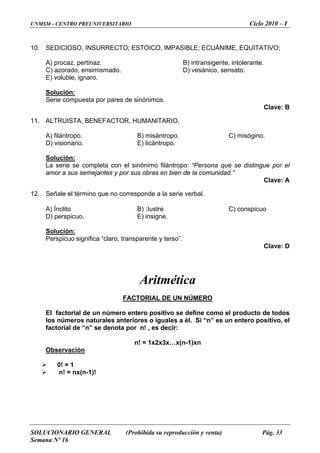 UNMSM - CENTRO PREUNIVERSITARIO Ciclo 2010 – I
10. SEDICIOSO, INSURRECTO; ESTOICO, IMPASIBLE; ECUÁNIME, EQUITATIVO;
A) procaz, pertinaz. B) intransigente, intolerante.
C) azorado, ensimismado. D) vesánico, sensato.
E) voluble, ignaro.
Solución:
Serie compuesta por pares de sinónimos.
Clave: B
11. ALTRUISTA, BENEFACTOR, HUMANITARIO,
A) filántropo. B) misántropo. C) misógino.
D) visionario. E) licántropo.
Solución:
La serie se completa con el sinónimo filántropo: “Persona que se distingue por el
amor a sus semejantes y por sus obras en bien de la comunidad.”
Clave: A
12. Señale el término que no corresponde a la serie verbal.
A) Ínclito B) Ilustre C) conspicuo
D) perspicuo. E) insigne.
Solución:
Perspicuo significa “claro, transparente y terso”.
Clave: D
Aritmética
FACTORIAL DE UN NÚMERO
El factorial de un número entero positivo se define como el producto de todos
los números naturales anteriores o iguales a él. Si “n” es un entero positivo, el
factorial de “n” se denota por n! , es decir:
n! = 1x2x3x…x(n-1)xn
Observación
0! = 1
n! = nx(n-1)!
SOLUCIONARIO GENERAL (Prohibida su reproducción y venta) Pág. 33
Semana Nº 16
 