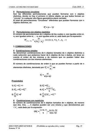 UNMSM - CENTRO PREUNIVERSITARIO Ciclo 2010 – I
SOLUCIONARIO GENERAL (Prohibida su reproducción y venta) Pág. 35
Semana Nº 16
● Permutaciones circulares
Son las diferentes permutaciones que pueden formarse con n objetos
distintos, donde no hay ni primero ni último objeto, ya que todos forman un
“círculo” (o cualquier otra figura geométrica plana cerrada).
El total de permutaciones “circulares” diferentes que pueden formarse con n
objetos distintos, es:
C
nP = (n – 1)!
● Permutaciones con objetos repetidos
El número de permutaciones de n objetos de los cuales n1 son iguales entre sí,
n2 son iguales entre sí, … nk son iguales entre sí, está dado por la expresión:
=; donde n
1 2 k
n
n ,n ,...,n 1 2 k
1 2 k
n!
P = n + n + ...n
n !n !...n !
3. COMBINACIONES
● Combinaciones simples
Se denominan combinaciones de k objetos tomados de n objetos distintos a
cada selección que podamos hacer de k objetos de los n dados, sin tener en
cuenta el orden de los mismos y de manera que no pueden haber dos
combinaciones con los mismos elementos.
El número de combinaciones de orden k que se pueden formar a partir de n
elementos distintos, denotado por ó
⎛
es:n
kC
⎞
⎜ ⎟
⎝ ⎠
n
k
n
k
n!
C =
k!(n - k)!
Propiedades
1) 2)n n
0 nC = C = 1
n n
k n-C = C k
+1
3) 4)n n n
k 1 k k-C +C = C n n
k k-
n- k +1
C = C
k
1
n
5) 6) ∑∑
n
n
k
k=0
C =2
t
m n n+m
k t k t
k=0
-C C = C
● Combinaciones con repetición
El número de combinaciones de k objetos tomados de n objetos, de manera
que dos, tres, …, k objetos pueden ser uno mismo y que denotaremos por
, está dado por la expresiónn
kCR
⎛ ⎞
⎜ ⎟
⎝ ⎠
n
k
n +k - 1 (n +k - 1)!
CR = =
k k!(n- 1)!
 