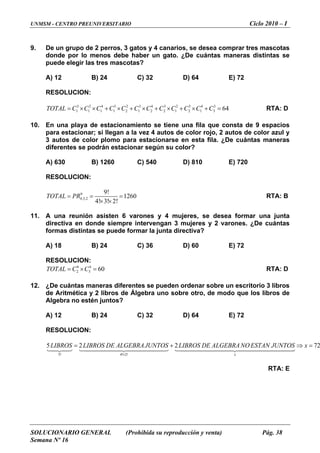 UNMSM - CENTRO PREUNIVERSITARIO Ciclo 2010 – I
SOLUCIONARIO GENERAL (Prohibida su reproducción y venta) Pág. 38
Semana Nº 16
De un grupo de 2 perros, 3 gatos y 4 canarios, se desea comprar tres mascotas
donde por lo menos debe habe
9.
r un gato. ¿De cuántas maneras distintas se
uede elegir las tres mascotas?
B) 24 C) 32 D) 64 E) 72
LUCION:
OTAL C C C C C C C C C C C C= × × + × + × + × + × + = RTA: D
10.
ta fila. ¿De cuántas maneras
iferentes se podrán estacionar según su color?
A) 630 B) 1260 C) 540 D) 810 E) 720
RESOLUCION:
p
A) 12
RESO
3 2 4 3 2 3 4 3 2 3 4 3
1 1 1 1 2 1 2 2 1 2 1 3 64T
En una playa de estacionamiento se tiene una fila que consta de 9 espacios
para estacionar; si llegan a la vez 4 autos de color rojo, 2 autos de color azul y
3 autos de color plomo para estacionarse en es
d
9
4,3,2
9!
1260
4! 3! 2!
TOTAL PR= = =
× ×
RTA: B
11.
y 2 varones. ¿De cuántas
rmas distintas se puede formar la junta directiva?
B) 24 C) 36 D) 60 E) 72
RESOLUCION:
C× = RTA: D
12.
Álgebra uno sobre otro, de modo que los libros de
lgebra no estén juntos?
B) 24 C) 32 D) 64 E) 72
ESOLUCION:
7
A una reunión asisten 6 varones y 4 mujeres, se desea formar una junta
directiva en donde siempre intervengan 3 mujeres
fo
A) 18
6 4
2 3 60TOTAL C=
¿De cuántas maneras diferentes se pueden ordenar sobre un escritorio 3 libros
de Aritmética y 2 libros de
A
A) 12
R
5! 4! 2!
5 2 2 2
x
LIBROS LIBROS DE ALGEBRAJUNTOS LIBROS DE ALGEBRANO ESTAN JUNTOS x
×
= + ⇒ =
4243 144444424444443 144444444424444444443
RTA: E
1
 