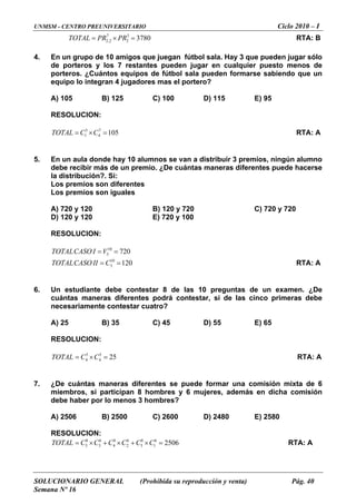 UNMSM - CENTRO PREUNIVERSITARIO Ciclo 2010 – I
SOLUCIONARIO GENERAL (Prohibida su reproducción y venta) Pág. 40
Semana Nº 16
3780TOTAL PR PR= × = RTA: B
4.
den formarse sabiendo que un
) 125 C) 100 D) 115 E) 95
ESOLUCION:
OTAL C C= × = RTA: A
5.
io. ¿De cuántas maneras diferentes puede hacerse
s
so iguales
C) 720 y 720
E) 720 y 100
ON:
OTALCASO II C= = RTA: A
6.
contestar, si de las cinco primeras debe
) 35 C) 45 D) 55 E) 65
ON:
OTAL C C= × = RTA: A
7.
6 mujeres, además en dicha comisión
) 2500 C) 2600 D) 2480 E) 2580
ON:
C C C C C× + × + × = RTA: A
7 3
2,2 2
En un grupo de 10 amigos que juegan fútbol sala. Hay 3 que pueden jugar sólo
de porteros y los 7 restantes pueden jugar en cualquier puesto menos de
orteros. ¿Cuántos equipos de fútbol sala puep
equipo lo integran 4 jugadores mas el portero?
A) 105 B
R
3 7
1 4 105T
En un aula donde hay 10 alumnos se van a distribuir 3 premios, ningún alumno
debe recibir más de un prem
la distribución?. Si:
os premios son diferenteL
Los premios n
) 720 y 120 B) 120 y 720A
D) 120 y 120
RESOLUCI
10
3 720TOTALCASO I V= =
10
3 120T
Un estudiante debe contestar 8 de las 10 preguntas de un examen. ¿De
uántas maneras diferentes podrác
necesariamente contestar cuatro?
A) 25 B
RESOLUCI
5 5
4 4 25T
¿De cuántas maneras diferentes se puede formar una comisión mixta de 6
iembros, si participan 8 hombres ym
debe haber por lo menos 3 hombres?
A) 2506 B
RESOLUCI
TOTAL C= 8 6 8 6 8 6
3 3 4 2 5 1 2506
 