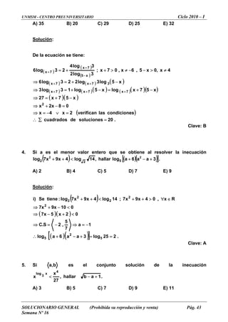 UNMSM - CENTRO PREUNIVERSITARIO Ciclo 2010 – I
SOLUCIONARIO GENERAL (Prohibida su reproducción y venta) Pág. 43
Semana Nº 16
A) 35 B) 20 C) 29 D) 25 E) 32
Solución:
De la ecuación se tiene:
( )
( )
( )
( ) ( ) ( )
( ) ( )( ) ( )( )( )
( )( )
( )
.20solucionesdecuadrados
scondicionelasverifican2x4x
08x2x
x57x27
x57xlogx5log13log3
x5log3log223log6
4x,0x5,6x,07x;
3log2
3log4
23log6
2
7x7x7x
37x7x
x5
7x
7x
=∑∴
=∨−=⇒
=−+⇒
−+=⇒
−+=−+=⇒
−+=⇒
≠>−−≠>++=
+++
++
−
+
+
Clave: B
. se obtiene al resolver la inecuación4 Si a es el menor valor entero que
( ) ,14log4log2 < hallax9x7
2
2
++ r ( )( )[ ]3aalog5 +− .
A) 2 B) 4 C) 5 D) 7 E) 9
Solución
a6 2
+
:
( )
( )( )
( )( )[ ] .225log3aa6alog
1a
7
5
,2S.C
02x5x7
0109x7x
x,04x9x7;14log4x9x7log:tieneSe)i
5
2
5
2
2
2
2
2
==+−+∴
−=⇒−=⇒
<+−⇒
<−+⇒
∈∀>++<++ R
Clave: A
5. Si b,a es el conjunto solución de la inecuación
.1allarx 3
log
abh,
27
x4
x
+−<
A) 3 B) 5 C) 7 D) 9 E) 11
 
