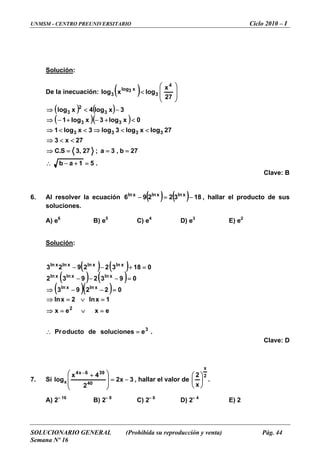UNMSM - CENTRO PREUNIVERSITARIO Ciclo 2010 – I
SOLUCIONARIO GENERAL (Prohibida su reproducción y venta) Pág. 44
Semana Nº 16
Solución:
De la inecuación: ( ) ⎟
⎟
⎠
⎞
⎜
⎜
⎝
⎛
<
27
x
logxlog
4
3
x3log
3
( ) ( )
( )( )
.51ab
27b,3a;27,3S.C
27x3
27logxlog3log3xlog1
0xlog3xlog1
3xlog4xlog
3333
33
3
2
3
=+−∴
===⇒
<<⇒
<<⇒<<⇒
<+−+−⇒
−<⇒
Clave: B
. Al resolver la ecuación6 ( ) ( ) 1832296 xlnxlnxln
−=− , hallar el producto de sus
es.
A) e6
B) e5
C) e4
D) e3
E) e2
ión
solucion
Soluc :
( ) ( )
( ) ( )
( )( )
.esolucionesdeductooPr
exex
1xln2xln
02293
0932932
018322923
3
2
xlnxln
xlnxlnxln
xlnxlnxlnxln
=∴
=∨=⇒
=∨=⇒
=−−⇒
=−−−
=+−−
Clave: D
7. Si 3x2
2
log 40x =
⎟
⎠
⎜
⎝
, hallar el valor de
4x 396x4
−⎟
⎞
⎜
⎛ +−
2
x
x ⎟
⎠
⎜
⎝
.
2
⎟
⎞
⎜
⎛
A) 2– 16
B) 2– 8
C) 2– 6
D) 2– 4
E) 2
 