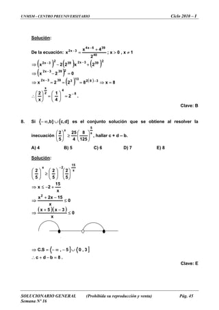 UNMSM - CENTRO PREUNIVERSITARIO Ciclo 2010 – I
SOLUCIONARIO GENERAL (Prohibida su reproducción y venta) Pág. 45
Semana Nº 16
Solución:
De la ecuación: 1x,0x;
2
4x
x 40
396x4
3x2
≠>
+
=
−
−
( ) ( ) ( )
( )
( ) ( )
.2
4
1
x
2
8x822x
02x
2x22x
8
4
2
x
382
13
3393x2
2393x2
2
393x239
2
3x2
−
−−
−
−−
=⎟⎟
⎠
⎞
⎜⎜
⎝
⎛
=⎟⎟
⎠
⎞
⎜⎜
⎝
⎛
∴
=⇒===⇒
=−⇒
+−⇒
Clave: B
8. Si ]d,c]b, ∪∞− es el conjunto solución que se obtiene al resolver la
acióninecu
x
5
x
125
8
4
≥ , halla b.
25
5
2
⎟⎟
⎠
⎞
⎜⎜
⎝
⎛
⎟⎟
⎠
⎞
⎜⎜
⎝
⎛
r c + d –
B) 5 C) 6 D) 7 E) 8
Solución
A) 4
:
( )( )
] ]
.8bdc
3,05,S.C
0
x
3x5x
0
x
15x2x
x
15
2x
5
2
5
2
5
2
2
x
15
2x
=−+∴
∪−∞−=⇒
≤
−+
⇒
≤
−+
⇒
+−≤⇒
⎟⎟
⎠
⎞
⎜⎜
⎝
⎛
⎟⎟
⎠
⎞
⎜⎜
⎝
⎛
≥⎟⎟
⎠
⎞
⎜⎜
⎝
⎛
−
Clave: E
–
 