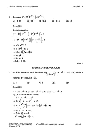 UNMSM - CENTRO PREUNIVERSITARIO Ciclo 2010 – I
SOLUCIONARIO GENERAL (Prohibida su reproducción y venta) Pág. 46
Semana Nº 16
9 Resolver. 3x
369 +
⎟
⎠
⎞
⎜
⎝
⎛ .4xx2x
32 +
+≤
B)A) [ 0, 3 ] ]6,0 C) [ 0, 9 ] D) 3,0 E) 9,0
Solución:
De la inecuación:
( )( )
[ ] .9,0S.C
9x0
3x0
01x3x
03x2x
33
0333273
03273263
3x2x
0
x2xx2x
2
x2xx2x2
=∴
≤≤⇒
≤≤⇒
≤+−⇒
≤−−⇒
≤⇒
≤
⎟
⎟
⎠
⎞
⎜
⎜
⎝
⎛
+⎟
⎠
⎞
⎜
⎝
⎛
⎟
⎠
⎞
⎜
⎝
⎛−⇒
≤⎟
⎠
⎞
⎜
⎝
⎛−⎟
⎠
⎞
⎜
⎝
⎛−
+
>
+
43421
Clave: C
DE EVALUACIÓNEJERCICIOS
1. solución de la e aciónSi m es cu ( ) 0x...xx1log 82
2xx23
=++++
⎟
⎠
⎞
⎜
⎝
⎛ −+
, hallar el
de 9lo5m
++ .
B) 4 C) 3 D) 2 E) 1
Solución
valor ( )m5g3
A) 5
:
( )
( )( )( )
{ }
( ) .39m5log5
0m;0S.C
1x0x
1x1x1xx0
1x
1x
x0
1x;x...x1x0
x...xx11
:tieneseecuaciónlaDe)ii
0x...xx1;1xx23;0xx23)i
3
m
24
8
7
82
8222
=++∴
==⇒
−=∨=⇒
+++=⇒
⎟
⎟
⎠
⎞
⎜
⎜
⎝
⎛
−
−
=⇒
≠+++=⇒
++++=
>++++≠−+>−+
 