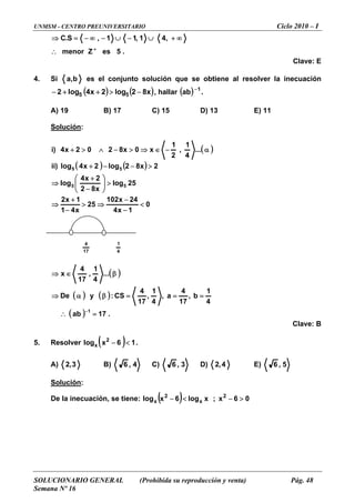 UNMSM - CENTRO PREUNIVERSITARIO Ciclo 2010 – I
SOLUCIONARIO GENERAL (Prohibida su reproducción y venta) Pág. 48
Semana Nº 16
.5esmenor +
,41,11,S.C
∴
∞+∪−∪−∞−=⇒
Clave: E
Z
4. Si b,a l conju lución obtien olveres e nto so que se e al res la inecuación
)5 −>+ , hallar(log2 5+− ) ( x82log2x4 ( ) 1
ab −
.
A) 19 B) 17 C) 15 D) 13 E) 11
Solución:
( )
( ) ( )
0
1x4
25
x4
1
25log
x82
2x4
log
2x82log2x4log)ii
...
4
1
,
2
1
x0x8202x4)i
55
55
<
−
⇒>
>⎟⎟
⎠
⎞
⎜⎜
⎝
⎛
−
+
⇒
>−−+
α−∈⇒>−∧>+
24x102
1−
⇒
x2
−
+
( )
( ) ( )
( )ab∴ .17
4
1
b,
17
4
a,
4
1
,
17
4
CS:yDe
...
4
1
,
17
4
x
1
=
===βα⇒
β∈⇒
−
Clave: B
. Resolver5 ( ) 16xlog 2
x <− .
A) 3,2 B) 4,6 C) 3,6 D) 4,2 E) 5,6
Solución:
De la inecuación, se tiene: ( ) 06x;xlog6xlog 2
x
2
x >−<−
17
4
4
1
 