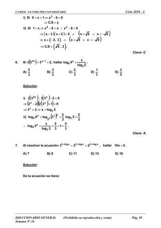 UNMSM - CENTRO PREUNIVERSITARIO Ciclo 2010 – I
SOLUCIONARIO GENERAL (Prohibida su reproducción y venta) Pág. 49
Semana Nº 16
( )( ) ( )
( )
.3,6S.C
6x6x3,2x
06x;x6xx1Si)ii
.C
06x1x0Si)i
22
2
=⇒
−<∨>∧−∈⇒
>−<−⇒<
⇒
<−⇒<<
Clave: C
6. Si
6x6x02x3x −<∨>∧<+−⇒
S φ=
( ) 2332 1xx2
+= +
, hallar
2log
x
9log
3
x
8 + .
A)
3
5
B)
2
3
C)
3
2
D)
3
1
E)
5
3
Solución:
( ) ( )
( ) ( )( )
( )
.
3
5
1
3
2
2log
x
3
log
3
2
log9
2logx23
023332)i
3
2
2
32
x
8
3
xx
xx2
=+=9log x
8 +
2
23log)ii x
013223
x
∴
===
=⇒=⇒
=−−
Clave: A
7. Al resolver la ecuación .
A) 7 B) 9 C) 11 D) 13 E) 16
Solución
=+−⇒
6x10hallar,233 xlog3xlog2xlog1
+=+ +++
:
De la ecuación se tiene:
 