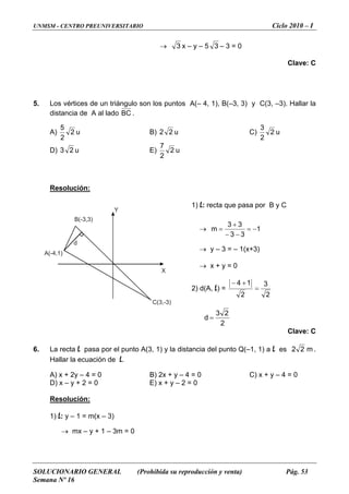 UNMSM - CENTRO PREUNIVERSITARIO Ciclo 2010 – I
SOLUCIONARIO GENERAL (Prohibida su reproducción y venta) Pág. 53
Semana Nº 16
Y
B(-3,3)
X
C(3,-3)
A(
→
-4,1)
d
3 x – y – 5 3 – 3 = 0
lave: C
5. triángulo son lo ntos A(– (3, –3). Hallar la
dista cia de A al lado
C
Los vért un s pu 4, 1), B(–3, 3) y Cices de
n BC .
A) 2
2
5
u B) 22 u C) 2
2
3
u
D) 23 E)u 2
2
7
u
Resolución:
1) L: recta que pasa por B y C
→ 1−
33
33
m =
−−
+
=
→ y – 3 = – 1(x+3)
→ x + y = 0
2) d(A, L) =
2
3
2
14
=
+−
2
23
d =
Clave: C
La recta L pasa por el punto A(3, 1) y la distancia del punto Q(–1, 1) a L es6. m22 .
Hallar la ecuación de L.
A x B) 2x + y – 4 = 0 C) + 2y – 4 = 0 ) x + y – 4 = 0
2 = 0
Resolución:
D) x – y + 2 = 0 E) x + y –
1) L: y – 1 = m(x – 3)
→ mx – y + 1 – 3m = 0
 