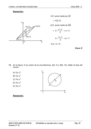 UNMSM - CENTRO PREUNIVERSITARIO Ciclo 2010 – I
SOLUCIONARIO GENERAL (Prohibida su reproducción y venta) Pág. 58
Semana Nº 16
A
B
O
Y
X
Y
XO
A(-4,1)
C(8,9)D(a,b)
B(2,3)
E
Resolución:
1) E punto medio de AC
→ E(2, 5)
2) E punto medio de DB
7b
2
3b
5
2a
2
2a
2
=→
+
=
=→
+
=→
3) a + b = 9
Clave: E
13. En la figura, O es centro de la circunferencia, A(2, 4) y B(6, 10). Hallar el área del
círculo.
A) 12π u2
Resolución:
B) 13π u2
C) 14π u2
D) 15π u2
E) 10π u2
 