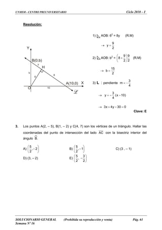 UNMSM - CENTRO PREUNIVERSITARIO Ciclo 2010 – I
SOLUCIONARIO GENERAL (Prohibida su reproducción y venta) Pág. 61
Semana Nº 16
O
B(0,b)
H
A(10,0) X
Y
y
8
10
b
6
Resolución:
1) AOB: 62
= 8y (R.M)
→
2
9
y =
2) AOB: b2
= )M.R(
2
9
2
9
8 ⎟
⎠
⎞
⎜
⎝
⎛
+
→
2
15
b =
3)
4
3
: −=mpendienteL
030y4x3
)10x(
4
3
y
=−+→
−−=→
Clave: E
. Los puntos A(2, – 5), B(1, – 2) y C(4, 7) son los vértices de un triángulo. Hallar las
l lado
3
coordenadas del punto de intersección de AC con la bisectriz interior del
A)
ángulo B.
⎟
⎠⎝ 2
⎞⎛ 5
⎜ − 2, B) ⎟
⎠
⎞⎛ 5
⎜
⎝
−1,
2
C) (3 , – 1)
D) (3, – 2) E) ⎟
⎠
⎜
⎝
−
2
,
2
⎞⎛ 35
 
