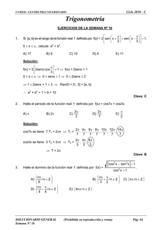 UNMSM - CENTRO PREUNIVERSITARIO Ciclo 2010 – I
SOLUCIONARIO GENERAL (Prohibida su reproducción y venta) Pág. 64
Semana Nº 16
Trigonometría
EJERCICIOS DE LA SEMANA Nº 16
1. Si [a, b] es el rango de l nida por f(x) =a función real f defi 1
3
xsen
3
xsen2 +⎥
⎦
⎤
⎢
⎣
⎡
⎟
⎠
⎞
⎜
⎝
⎛ π
−+⎟
⎠
⎞
⎜
⎝
⎛ π
+ ,
0 ≤ 2 2
.
D) 5 E) 11
x ≤ π, calcule a + b
A) 17 B) 9 C) 10
Solución:
f(x) = 2 1
3
·cossenx2 +⎥
⎤
⎢
⎡ π
⇒ f(x) = 2senx
⎦⎣
+ 1
≤ x ≤ π ⇒ 0 ≤ senx ≤ 1 ⇒ 0 ≤ 2senx ≤ 2
a2
+ b2
= 1 + 9 = 10
Clave: C
2. le el periodo de la = cos7x + cos3x.
A) π B) 2π C)
0
⇒ 1 ≤ 2senx + 1 ≤ 3 ⇒ Ran(f) = [1, 3] = [a, b]
∴
Hal función real f definida por f(x)
3
2π
D)
7
2π
E)
2
π
olución:S
T1 = 2 =cos7x se tiene 7 πn ⇒ T1
7
14
,
π
7
12
,
7
10
,
7
8
,
7
6
,
7
4
,
7
2 ππππππ
cos3x se tiene 3 T = 2πn ⇒ T2 2 =
3
6
,
3
4
,
3
2 πππ
⇒ T = 2π
Clave: B
3. alle el dominio de la función real f definida por f(x) =H
1xcos
1xsenxcos
2
22
+
−−
.
A)
⎭
⎬
⎫
⎩
⎨
⎧
∈
π
Zn/
n
8
B)
⎭
⎬
⎫
⎩
⎨
⎧
∈
π
+ n/ C) { }Z
π
Z
33
n
∈π n/n
D)
⎭
⎬
⎫⎧ ππn
⎩
⎨ ∈− Zn/
44
E) { }Z∈π n/n4
 