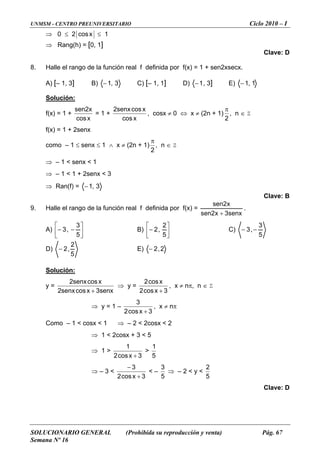 UNMSM - CENTRO PREUNIVERSITARIO Ciclo 2010 – I
SOLUCIONARIO GENERAL (Prohibida su reproducción y venta) Pág. 67
Semana Nº 16
⇒ 0 ≤ 2 xcos ≤ 1
⇒ Rang(h) = [0, 1]
Clave: D
8.
A) [– 1, 3] B)
Halle el rango de la función real f definida por f(x) = 1 + sen2xsecx.
3,1− C) [– 1, 1] D) 1− , 3] E) 1,1−
Solución:
f(x) = 1 +
xcos
x2sen
= 1 +
xcos
xcossenx2
, cosx ≠ 0 ⇔ x ≠ (2n + 1)
2
π
, n ∈ Z
)
≤ ≤ 1 ∧ x ≠ (2n + 1)
f(x = 1 + 2senx
como – 1 senx
2
π
, n ∈ Z
⇒ – 1 < senx < 1
– 1 + 2senx⇒ 1 < < 3
⇒ Ran(f) = 3,1−
Clave: B
9. rango de función real f definida por f(x) =Halle el la
senx3x2sen
x2sen
+
.
A) ⎥
⎦
⎢
⎣
−−
5
,3
⎤⎡ 3
B) ⎥
⎦
⎤
⎢
⎣
⎡
−
5
2
,2 C)
5
3
,3 −−
D)
5
2
,2− E) 2,2−
Solución:
y =
senx3xcossenx2
xcossenx2
+
⇒ y =
3xcos2
xcos2
+
, x ≠ nπ, n ∈ Z
⇒ y = 1 –
3xcos2 +
3
, x ≠ nπ
Como – 1 < cosx < 1 ⇒ – 2 < 2cosx < 2
⇒ 1 < 2cosx + 3 < 5
⇒ 1 >
3xcos2 +
1
>
5
1
⇒ – 3 <
3xcos2
3−
< –
+ 5
3
⇒ – 2 < y <
5
2
Clave: D
 