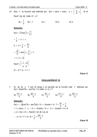 UNMSM - CENTRO PREUNIVERSITARIO Ciclo 2010 – I
SOLUCIONARIO GENERAL (Prohibida su reproducción y venta) Pág. 68
Semana Nº 16
10. Sea f la función real definida por f(x) = senx + cosx, x ∈ ⎥
⎦
⎤
⎢
⎣
⎡
π
π
− ,
4
. Si el
anf = [a, b], halle b2
– a2
.
A)
R
–
2
1
B) – 1 C) 1 D) 2 E) 3
Solución:
f(x) = ⎟
⎠
⎞
⎜
⎝
+
4
xsen2
⎛ π
–
4
π
≤ x ≤ π
0 ≤ x +
4
π
≤
4
5π
–
2
≤
2
⎟
⎠
⎞
⎜
⎝
⎛ π
+
4
xsen ≤ 1
– 1 ≤ f ≤ 2
Ranf =
ba
2,1 ⎥
⎦
⎤
⎢
⎣
⎡
−
b – a = 2 – 1 = 1
Clave: C
EVALUACIÓN Nº 16
2 2
1. Si [a, b] y T son el rango y el período de la función real f definida por
2
2x – e a + b + T.f(x) = 3(sen cos2
2x) + 5, hall
A)
2
10 π+
B)
2
20 π+
C)
2
16 π+
D)
2
21 π+
E)
2
25 π+
Solución:
2 2
f(x) = – 3[cos 2x – sen 2x] + 5 = – 3cos4x + 5; T =
4
2π
=
2
π
– 3cos4 5 ≤ 8
⇒ ≤ f(x) ≤ 8 ⇒ (f) = [2, 8] = [a, b]
∴ a + b + T = 2 + 8 +
– 1 ≤ cosx ≤ 1 ⇒ – 3 ≤ x ≤ 3 ⇒ 2 ≤ – 3cos4x +
2 Ran
2
π
=
2
20 π+
Clave: B
 