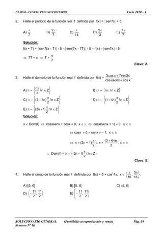 UNMSM - CENTRO PREUNIVERSITARIO Ciclo 2010 – I
SOLUCIONARIO GENERAL (Prohibida su reproducción y venta) Pág. 69
Semana Nº 16
2. íodo de la función real f definida por f(x) =Halle el per x7sen + 5.
A)
7
π
B)
7
2π
C)
14
π
D)
3
2π
E)
7
3π
ión:Soluc
) =f(x + T 5x7sen)x(f5)T7x7(sen5)Tx( =++7sen +==++
7T = π ⇒ T =⇒
7
π
Clave: A
3. Halle el dominio de la función real f definida por f(x) =
xcosxsenxcos +
x3sen7xcos3 +
.
A) R –
⎭
⎬
⎫
⎩
⎨
⎧
∈
π
Zn/
2
n
R –B) { }Z∈π n/n
C) R –
⎭
⎬
⎫
⎩
⎨
⎧
+3( ∈
π
Zn/
2
)n4 D) R –
⎭
⎬
⎫
⎩
⎨
⎧
∈
π
+ Zn/
2
)n41(
E) R –
⎭
⎬
⎫
⎨
⎧
∈+ Zn/)1n2(
⎩
π
2
Solución:
x ∈ Dom(f) ⇔ cosxsenx + cosx ≠ 0, x ∈ R ⇔ cosx(senx + 1) ≠ 0, x ∈ R
⇔ cosx ≠ 0 ∧ senx ≠ – 1, x ∈ R
⇔ x ≠ (2n + 1)
2
π
∧ x ≠
2
)n43( π+
, x ∈ R
∴ Dom(f) = R –
⎭
⎬
⎫
⎨
⎧
∈
π
+ Zn/)1n2(
⎩ 2
Clave: E
el rango de la función real f definida por f(x) = 5 + cos2
4x, x ∈4. Halle
16
5
,
16
ππ
.
A) [5, 6] B) [5, 6 C) 6,5
D)
2
,
2
− E)
1111
⎢
⎣
−
11
,
2
11⎡
2
 