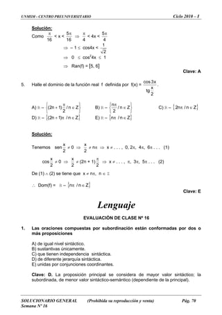 UNMSM - CENTRO PREUNIVERSITARIO Ciclo 2010 – I
SOLUCIONARIO GENERAL (Prohibida su reproducción y venta) Pág. 70
Semana Nº 16
Solución:
Como
16
π
< x <
16
5π
⇒
4
π
< 4x <
4
5π
⇒ – 1 ≤ cos4x <
2
⇒ 0 ≤ cos2
4x ≤ 1
1
. ) =
⇒ Ran(f) = [5, 6]
Clave: A
5 a por f(xHalle el dominio de la función real f definid
2
x
tg
x3cos
.
) R –A
⎭⎩ 2
⎬⎨ ∈+ Zn/)1n2( B) R –
⎫⎧ π
⎭⎩ 2
⎬
⎫
⎨ ∈ Zn/ C) R –
⎧ πn
{ }Z∈π n/n2
D) R – { }Z∈π+ n/)1n2( E) R – { }Z∈π n/n
Solución:
Tenemos sen
2
x
≠ 0 ⇒
2
x
≠ nπ ⇒ , 2π, 4π, 6π . . . (1)x ≠ . . . , 0
cos
2
x
≠ 0 ⇒
2
x
≠ (2n + 1)
2
π
⇒ x ≠ . . . , π, 3π, 5π . . . (2)
e (1) ∧ (2) se tiene que x ≠ nπ, n ∈ ZD
∴ Dom(f) = R – { }Z∈π n/n
Clave: E
guaje
EVALUACIÓN DE CLASE Nº 16
osiciones
e menor valor sintáctico-semántico (dependiente de la principal).
Len
1. Las oraciones compuestas por subordinación están conformadas por dos o
más prop
A) de igual nivel sintáctico.
B) sustantivas únicamente.
C) que tienen independencia sintáctica.
D) de diferente jerarquía sintáctica.
) unidas por conjunciones coordinantes.E
Clave: D. La proposición principal se considera de mayor valor sintáctico; la
ubordinada, ds
 