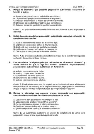 UNMSM - CENTRO PREUNIVERSITARIO Ciclo 2010 – I
SOLUCIONARIO GENERAL (Prohibida su reproducción y venta) Pág. 72
Semana Nº 16
7. Marque la alternativa que presenta proposición subordinada sustantiva en
función al sujeto.
A) Apareció de pronto cuando ya lo habíamos olvidado.
añosa.
a la sed.
rá inútil.
dinada sustantiva en función de sujeto es proteger a
8. proposición subordinada sustantiva en función de
e iba a suceder algo aparece
9. os enunciados “el objetivo principal del hombre es alcanzar el bienestar” y
) sujeto y complemento de nombre.
ión subordinada alcanzar el bienestar
enunciado, la proposición subordinada
e complemento de adjetivo.
10. nta oración compuesta con proposición
iran por la piel.
) Los pregoneros gritaban: “Viva el Perú y sereno”.
o.
) ¿Podría explicarme usted qué es la termodinámica?
mento de verbo es la
B) La publicidad que propalan diariamente es eng
C) Proteger a los niños es la misión de Unicef en el mundo.
D) El masato es una bebida amazónica que calm
E) Estamos pensando que todo lo que hicimos se
Clave: La proposición subor
los niños.
C.
Señale la opción donde hay
complemento de nombre.
A) Tuvo el presentimiento de que iba a suceder algo.
B) El profesor nos dice que somos el futuro del país.
C) José está muy resentido de que lo hayan dejado.
) Hablemos sobre qué pasó allá en la casa grande.D
E) Que acabe la corrupción es el deseo de muchos.
Clave: A. La proposición subordinada sustantiva de qu
en función de complemento de nombre.
L
“estás dichoso de que tu hijo sea médico” contienen, respectivamente,
proposiciones subordinadas sustantivas en función de
A) atributo y complemento de verbo.
B
C) complemento de verbo y atributo.
D) complemento de nombre y sujeto.
E) atributo y complemento de adjetivo.
Clave: E. En el primer enunciado, la proposic
cumple la función de atributo y en el segundo
de que tu hijo sea médico cumple la función d
Marque la alternativa que prese
subordinada sustantiva en función de complemento de verbo.
A) Los anélidos son gusanos que resp
B
C) No me interesa que pierdas el interés por aquellos.
D) Confía en que pronto logrará el objetivo trazad
E
Clave: D. La subordinada sustantiva en función de comple
proposición en que pronto logrará el objetivo trazado.
 