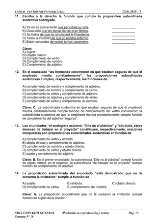 UNMSM - CENTRO PREUNIVERSITARIO Ciclo 2010 – I
SOLUCIONARIO GENERAL (Prohibida su reproducción y venta) Pág. 73
Semana Nº 16
11. Escriba a la derecha la función que cumple la proposición subordinada
sustantiva subrayada.
A) Ya no es conveniente que perturbes su vida. _____________
B) Descubrió que las tierras llanas eran fértiles. _____________
C) Se habla de que no renunciará el Presidente. _____________
D) Tenía la intuición de que yo estaba enfermo.
tos caramelos
_____________
E) Están contentos de recibir tan . _____________
12. convinieron en que estaban seguras de que el
empleado mentía constantemente”, las proposiciones subordinadas
e
bordinada sustantiva en que estaban seguras de que el empleado
entía constantemente cumple función de complemento del verbo convinieron; la
función
13. no al plástico” y “sin duda, estoy
yen, respectivamente, oraciones
ustantivas en función de
) complemento de verbo y atributo.
e y objeto directo.
) complemento de verbo y objeto directo.
Clave: dinada “Dile no al plástico” cumple función
“de trabajar en el proyecto” cumple
14. á demostrado que no le
B) atributo.
Clave: A. La proposición subordinada que no le cursaron la invitación cumple
función de sujeto de la oración.
Clave:
A) Sujeto
B) Objeto directo
C) Complemento de verbo
D) Complemento de nombre
E) Complemento de adjetivo
En el enunciado “las hermanas
sustantivas cumplen, respectivamente, las funciones d
A) complemento de nombre y complemento de adjetivo.
B) complemento de nombre y complemento de verbo.
C) complemento de verbo y complemento de adjetivo.
D) complemento de adjetivo y complemento de verbo.
E) complemento de verbo y complemento de nombre.
Clave: C. La su
m
subordinada sustantiva de que el empleado mentía constantemente cumple
e complemento del adjetivo “seguras”.d
Los enunciados “el ecologista exclamó: “Dile
deseoso de trabajar en el proyecto” constitu
compuestas con proposiciones subordinadas s
A
B) objeto directo y complemento de adjetivo.
C) complemento de nombr
D
E) sujeto y complemento de adjetivo.
B. En el primer enunciado, la subor
de objeto directo; en el segundo, la subordinada
función de complemento de adjetivo.
La proposición subordinada del enunciado “est
cursaron la invitación” cumple la función de
A) sujeto. C) objeto directo.
D) complemento de verbo. E) complemento de nombre.
 