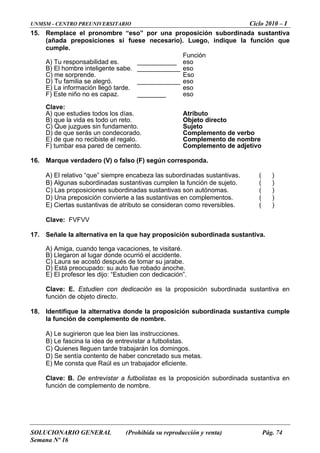 UNMSM - CENTRO PREUNIVERSITARIO Ciclo 2010 – I
SOLUCIONARIO GENERAL (Prohibida su reproducción y venta) Pág. 74
Semana Nº 16
15. Remplace el pronombre “eso” por una proposición subordinada sustantiva
(añada preposiciones si fuese necesario). Luego, indique la función que
umple.
Función
_____ eso
______ eso
Eso
_____ eso
eso
) Este niño no es capaz. ________ eso
lave:
rás n condecorad
d de cement
6. Marque verdadero (V) o falso (F) según corresponda.
tivas. ( )
) Algunas subordinadas sustantivas cumplen la función de sujeto. ( )
ierte a las sustantivas en complementos. ( )
17.
) Llegaron al lugar donde ocurrió el accidente.
se acostó después de tomar su jarabe.
o fue robado anoche.
dien con dedicación”.
n con dedicación es la proposición subordinada sustantiva en
18. la alternativa donde la proposición subordinada sustantiva cumple
evis r a futbolistas
reta
ta que Raúl es un trabajador eficiente.
ento de nombre.
c
A) Tu responsabilidad es. ______
B) El hombre inteligente sabe. ______
C) me sorprende.
__D) Tu familia se alegró. _____
E) La información llegó tarde.
F
C
A) que estudies todos los días. Atributo
B) que la vida es todo un reto. Objeto directo
) Que juzgues sin fundamento. SujetoC
D) de que se u o. Complemento de verbo
E) de que no recibiste el regalo. Complemento de nombre
F) tumbar esa pare o. Complemento de adjetivo
1
A) El relativo “que” siempre encabeza las subordinadas sustan
B
C) Las proposiciones subordinadas sustantivas son autónomas. ( )
D) Una preposición conv
E) Ciertas sustantivas de atributo se consideran como reversibles. ( )
Clave: FVFVV
Señale la alternativa en la que hay proposición subordinada sustantiva.
A) Amiga, cuando tenga vacaciones, te visitaré.
B
C) Laura
D) Está preocupado: su aut
sor les dijo: “EstuE) El profe
Clave: E. Estudie
función de objeto directo.
dentifiqueI
la función de complemento de nombre.
) Le sugirieron que lea bien las instrucciones.A
B) Le fascina la idea de entr ta .
C) Quienes lleguen tarde trabajarán los domingos.
ía contento de haber conc do sus metas.D) Se sent
) Me consE
Clave: B. De entrevistar a futbolistas es la proposición subordinada sustantiva en
unción de complemf
 
