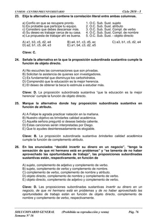 UNMSM - CENTRO PREUNIVERSITARIO Ciclo 2010 – I
SOLUCIONARIO GENERAL (Prohibida su reproducción y venta) Pág. 76
Semana Nº 16
23. Elija la alternativa que contiene la correlación literal entre ambas columnas.
a) Confío en que se recupere pronto. 1. O.C. Sub. Sust. sujeto
ec
5
.
24. ub ple la
) Es fundamental que disminuya los carbohidratos.
la beca lo estimula a estudiar más.
va “que la educación es la mejor
25. n subordinada sustantiva en
rles calidad académica.
uella señora preguntó si deseas bebida caliente.
es elogiable.
d académica
26. io”, “tengo la
ta de no haber
) sujeto, complemento de adjetivo y complemento de verbo.
ento de nombre y complemento de verbo.
mento de verbo.
tivas invertir su dinero en un
de no haber aprovechado las
jeto directo, complemento de
b) Es probable que participe tu equipo. 2. O.C. Sub. Sust. atributo
c) Considero que debes descansar más. 3. O.C. Sub. Sust. Compl. de verbo
d) Su deseo es trabajar cerca de su casa. 4. O.C. Sub. Sust. Compl. de nombre
e) La propuesta de trabajar ahí es buena. 5. O.C. Sub. Sust. - objeto directo
A) a1, b3, c5, d2, e4 B) a4, b1, c3, d5, C) a3, b1, c5, d2, e4
D) a2, b1, c5, d4, e3 E) a1, b4, c3, d2, e
Clave: C
Señale la alternativa en la que la proposición s ordinada sustantiva cum
función de objeto directo.
A) No escuches las conversaciones que son privadas.
B) Solicitan la asistencia de quienes son investigadores.
C
D) Comprendió que la educación es la mejor herencia.
E) El deseo de obtener
Clave: D. La proposición subordinada sustanti
herencia” cumple la función de objeto directo.
Marque la alternativa donde hay proposició
función de atributo.
A) A Felipe le agrada practicar natación en la mañana.
B) Nuestro objetivo es brinda
C) Aq
D) Estas canciones serán interpretadas por Diego.
E) Que lo ayudes desinteresadamente
Clave: B. La proposición subordinada sustantiva brindarles calida
cumple la función de complemento atributo.
En los enunciados “decidió invertir su dinero en un negoc
sensación de que mi hermano está en problemas” y “se lamen
aprovechado las oportunidades de trabajo”, las proposiciones subordinadas
sustantivas están, respectivamente, en función de
A
B) sujeto, complemento de verbo y complemento de nombre.
C) complemento de verbo, complemento de nombre y atributo.
D) objeto directo, complem
E) objeto directo, complemento de adjetivo y comple
Clave: D. Las proposiciones subordinadas sustan
negocio, de que mi hermano está en problemas y
oportunidades de trabajo están en función de ob
ombre y complemento de verbo, respectivamente.n
 