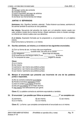 UNMSM - CENTRO PREUNIVERSITARIO Ciclo 2010 – I
SOLUCIONARIO GENERAL (Prohibida su reproducción y venta) Pág. 78
Semana Nº 16
Clave:
vegar contra ala corrienteA) na
B) recaudar fondos
C) que lo exoneren del pago de arbitrios
D) detener hijos profesionales
E) de llevar sus herramientas de trabajo
JUNTAS O SEPARADAS
o. Adv. Significa ‘también, además’. Todos hicieron sus tareas, asimismo él.
itura en dos palabras.
ecuencia del adverbio de modo así y el adverbio mismo usado con
odal (de la misma forma). Díselo asimismo cómo lo hiciste conmigo.
mismo cuáles eran sus derechos.
31. Escriba , así mismo y a sí mismo en los siguientes enunciados.
a de ser, no hace más que engañarse ____________
_______ sucedió todo, tal como te lo cuento.
o ________________ llevar traje de etiqueta.
es una lengua nativa, lo es ____________ el aimara.
) Te compraré la casa, ___________________ pagaré tu deuda.
Clave:
A) a sí mismo.
B) Así mismo
C) asimismo / así mismo (se prefiere juntas)
) asimismo / así mismo (se p
32. una de las palabras
Asimism
Se admite también la escr
Así mismo. S
valor enfático m
Le informó así
A sí mismo. Expresión formada por la preposición a, el pronombre sí y el adjetivo
mismo.
Esta forma tiene su femenino: a sí misma.
asimismo
A) Con su form
B) __________
C) Es obligatori
D) El quechua
E
D refiere juntas)
E) así mismo / asimismo (se prefiere juntas)
Marque el enunciado que presenta uso incorrecto de
juntas o separadas.
A) No es correcto evaluarse a sí mismo.
B) Perdió el ómnibus asimismo el tren.
C) Asó el cordero a sí mismo el lechón.
D) Se juró a sí mismo ser el mejor alumno.
E) Así mismo nos esforzaremos por ganar.
Clave: C. La palabra correcta es asimismo equivalente a también.
33. l enunciado “¿es posible que Vilma se presente ________?” se completa con
C) así mismo.
) a sí mismo. E) a sí misma.
a.
E
A) asimismo. B) así misma.
D
Clave: E. La forma que completa correctamente el enunciado es a sí mism
 