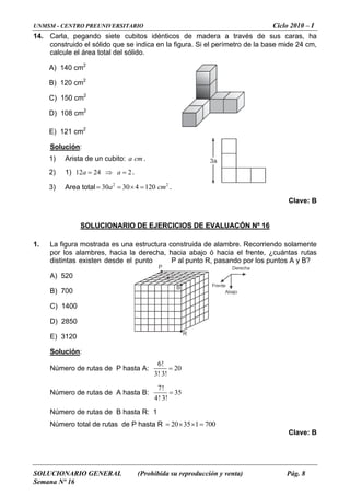 UNMSM - CENTRO PREUNIVERSITARIO Ciclo 2010 – I
SOLUCIONARIO GENERAL (Prohibida su reproducción y venta) Pág. 8
Semana Nº 16
14. Carla, pegando siete cubitos idénticos de madera a través de sus caras, ha
construido el sólido que se indica en la figura. Si el perímetro de la base mide 24 cm,
calcule el área total del sólido.
A) 140 cm2
B) 120 cm2
C) 150 cm2
D) 108 cm2
E) 121 cm2
Solución:
1) Arista de un cubito: a cm .
2) 1) 12 .24 2a a= ⇒ =
3) Area total m= = .2 2
30 30 4 120a c× =
Clave: B
SOLUCIONARIO DE EJERCICIOS DE EVALUACÓN Nº 16
1. La figura mostrada es una estructura construida de alambre. Recorriendo solamente
por los alambres, hacia la derecha, hacia abajo ó hacia el frente, ¿cuántas rutas
distintas existen desde el punto P al punto R, pasando por los puntos A y B?
A) 520
B) 700
C) 1400
D) 2850
E) 3120
Solución:
Número de rutas de P hasta A:
6!
20
3! 3!
=
Número de rutas de A hasta B:
7!
35
4! 3!
=
Número de rutas de B hasta R: 1
Número total de rutas de P hasta R 20 35 1 700= × × =
Clave: B
3a
P
A
B
R
Abajo
Derecha
Frente
 