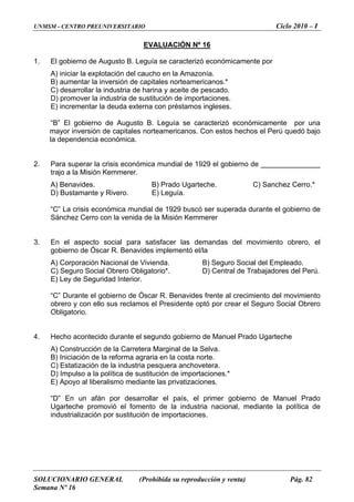 UNMSM - CENTRO PREUNIVERSITARIO Ciclo 2010 – I
SOLUCIONARIO GENERAL (Prohibida su reproducción y venta) Pág. 82
Semana Nº 16
EVALUACIÓN Nº 16
1. e por
*
) desarrollar la industria de harina y aceite de pescado.
” El gobierno de Augusto B. Leguía se caracterizó económicamente por una
ayor inversión de capitales norteamericanos. Con estos hechos el Perú quedó bajo
la dependencia económica.
2. Para superar la crisis económ el gobierno de _______________
trajo a la Misión Kemmerer.
C) Sanchez Cerro.*
D) Bustamante y Rivero. E) Leguía.
rro con la venida de la Misión Kemmerer
3. mandas del movimiento obrero, el
a. ) Seguro Socia del Empleado.
C) Seguro Social Obrero Obligatorio*. D) Central de Trabajadores d
E) Ley de Seguridad Interior.
l Presidente optó por crear el Seguro Social Obrero
Obligatorio.
4. Hecho acontecido durante el segundo gobierno de Manuel Prado Ugarteche
a no te.
C) Estatización de la industria pesquera anchovetera.
D) Impulso a la política de sustitución de importaciones.*
o
e
El gobierno de Augusto B. Leguía se caracterizó económicament
A) iniciar la explotación del caucho en la Amazonía.
B) aumentar la inversión de capitales norteamericanos.
C
D) promover la industria de sustitución de importaciones.
E) incrementar la deuda externa con préstamos ingleses.
“B
m
ica mundial de 1929
A) Benavides. B) Prado Ugarteche.
“C” La crisis económica mundial de 1929 buscó ser superada durante el gobierno de
Sánchez Ce
En el aspecto social para satisfacer las de
gobierno de Óscar R. Benavides implementó el/la
A) Corporación Nacional de Viviend B l
el Perú.
“C” Durante el gobierno de Óscar R. Benavides frente al crecimiento del movimiento
obrero y con ello sus reclamos e
A) Construcción de la Carretera Marginal de la Selva.
B) Iniciación de la reforma agraria en la cost r
E) Apoyo al liberalismo mediante las privatizaciones.
“D” En un afán por desarrollar el país, el primer gobierno de Manuel Prad
iante la política dUgarteche promovió el fomento de la industria nacional, med
industrialización por sustitución de importaciones.
 
