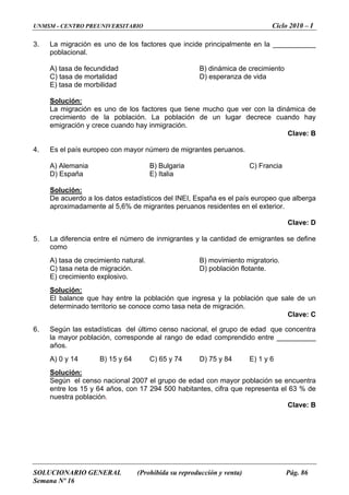 UNMSM - CENTRO PREUNIVERSITARIO Ciclo 2010 – I
SOLUCIONARIO GENERAL (Prohibida su reproducción y venta) Pág. 86
Semana Nº 16
3. cipalmente en la ___________
a de crecimiento
peranza de vida
La migración es uno de los factores que incide prin
poblacional.
A) tasa de fecundidad B) dinámic
C) tasa de mortalidad D) es
E) tasa de morbilidad
Solución:
La migración es uno de los factores que tiene mucho que ver con la dinámica de
crecimiento de la población. La población de un lugar decrece cuando hay
emigración y crece cuando hay inmigración.
Clave: B
C) Francia
4. Es el país europeo con mayor número de migrantes peruanos.
A) Alemania B) Bulgaria
D) España E) Italia
Solución:
De acuerdo a los datos estadísticos del INEI, España es el país europeo que alberga
aproximadamente al 5,6% de migrantes peruanos residentes en el exterior.
5.
nte.
E) crecimiento explosivo.
Clave: D
La diferencia entre el número de inmigrantes y la cantidad de emigrantes se define
como
A) tasa de crecimiento natural. B) movimiento migratorio.
C) tasa neta de migración. D) población flota
Solución:
El balance que hay entre la población que ingresa y la población que sale de un
Clave: C
6. de edad que concentra
prendido entre __________
años.
determinado territorio se conoce como tasa neta de migración.
Según las estadísticas del último censo nacional, el grupo
la mayor población, corresponde al rango de edad com
A) 0 y 14 B) 15 y 64 C) 65 y 74 D) 75 y 84 E) 1 y 6
Solución:
Según el censo nacional 2007 el grupo de edad con mayor población se encuentra
entre los 15 y 64 años, con 17 294 500 habitantes, cifra que representa el
nuestra población.
Clave: B
63 % de
 
