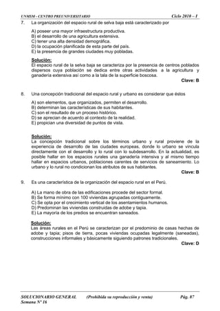 UNMSM - CENTRO PREUNIVERSITARIO Ciclo 2010 – I
SOLUCIONARIO GENERAL (Prohibida su reproducción y venta) Pág. 87
Semana Nº 16
7. La organización del espacio rural de selva baja está caracterizado por
na alta densidad demográfica.
A) poseer una mayor infraestructura productiva.
B) el desarrollo de una agricultura extensiva.
) tener uC
D) la ocupación planificada de esta parte del país.
E) la presencia de grandes ciudades muy pobladas.
Solución:
oblación se s actividades a y
iva así como a rficie boscosa.
. Una concepción tradicional del espacio rural y urbano es considerar que éstos
característica s.
recian de acuerdo al co alidad.
El espacio rural de la selva baja se caracteriza por la presencia de centros poblados
dispersos cuya p dedica entre otra a la agricultur
ganadería extens la tala de la supe
Clave: B
8
) son elementos, que organizados, permiten el desarrollo.A
B) determinan las s de sus habitante
C) son el resultado de un proceso histórico.
) se ap ntexto de la reD
E) propician una diversidad de puntos de vista.
Solución:
La concepción tradicional sobre los términos urbano y rural proviene de la
ciudades europeas, donde lo urbano se vincula
lo subdesarrollo. En la actualidad, es
una ganadería intensiva y al mismo tiempo
aciones carentes de servicios de saneamiento. Lo
.
ciones procede del s
nstruidas de adobe y tapia.
experiencia de desarrollo de las
directamente con el de ysarrollo lo rural con
posible hallar en los espacios rurales
hallar en espacios urbanos, pobl
urbano y lo rural no condicionan los atributos de sus habitantes.
Clave: B
9. Es una característica de la organización del espacio rural en el Perú
A) La mano de obra de las edifica ector formal.
B) Se forma mínimo con 100 viviendas agrupadas contiguamente.
C) Se opta por el crecimiento vertical de los asentamientos humanos.
D) Predominan las viviendas co
E) La mayoría de los predios se encuentran saneados.
Solución:
Las áreas edominio de casas hechas de
ndas ocupadas legalmente (saneadas),
cionales.
Clave: D
rurales en el Perú se caracterizan por el pr
adobe y tapia; pisos de tierra, pocas vivie
construcciones informales y básicamente siguiendo patrones tradi
 