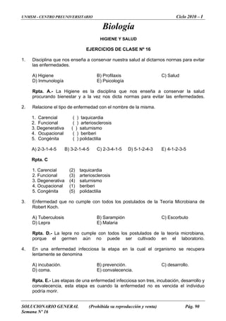 UNMSM - CENTRO PREUNIVERSITARIO Ciclo 2010 – I
SOLUCIONARIO GENERAL (Prohibida su reproducción y venta) Pág. 90
Semana Nº 16
Biología
HIGIENE Y SALUD
ICIOS DE CL
seña a conservar nuestra salud al dictarnos normas para evitar
B) Profilaxis C) Salud
icología
a disciplina que nos enseña a conservar la salud
rocurando bienestar y a la vez nos dicta normas para evitar las enfermedades.
2. de enfermedad con el nombre de la misma.
3. Degenerativa ( ) saturnismo
. Congénita ( ) polidactilia
4-5 ) 2-3-4-1-5
Rpta. C
3. Degenerativa (4) saturnismo
. no cumple co de
Rpta. D.- La lepra no cumple con todos los postulados de la teoría microbiana,
4.
lentamente se denomina
) prevención.
E) convalecencia.
o la enfermedad no es vencida el individuo
podría morir.
EJERC ASE Nº 16
1. Disciplina que nos en
las enfermedades.
A) Higiene
D) Inmunología E) Ps
Rpta. A.- La Higiene es l
p
Relacione el tipo
1. Carencial ( ) taquicardia
2. Funcional ( ) arteriosclerosis
4. Ocupacional ( ) beriberi
5
A) 2-3-1-4-5 B) 3-2-1- C D) 5-1-2-4-3 E) 4-1-2-3-5
1. Carencial (2) taquicardia
2. Funcional (3) arteriosclerosis
4. Ocupacional (1) beriberi
5. Congénita (5) polidactilia
3 Enfermedad que n todos los postulados de la Teoría Microbiana
Robert Koch.
A) Tuberculosis B) Sarampión C) Escorbuto
D) Lepra E) Malaria
porque el germen aún no puede ser cultivado en el laboratorio.
En una enfermedad infecciosa la etapa en la cual el organismo se recupera
A) incubación. B C) desarrollo.
D) coma.
Rpta. E.- Las etapas de una enfermedad infecciosa son tres, incubación, desarrollo y
convalecencia, esta etapa es cuand
 
