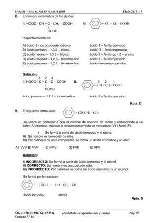 UNMSM - CENTRO PREUNIVERSITARIO Ciclo 2010 – I
SOLUCIONARIO GENERAL (Prohibida su reproducción y venta) Pág. 97
Semana Nº 16
8. El nombre sistemático de los ácidos
I) HOOC – CH = C – CH2 – COOH II)
r
A) ácid io ácido 1 – fenilpropenoico
B) ácido pentano – 1,3,5 – trio ácido 3 – fenil propenoico
COOH
espectivamente es:
o 3 – carboxipentenod ico
ico
C) ácido hexano – 1,3,5 – trioico ácido 3 – fenilprop – 2 – enoico
3 – fenilpropenoicoD) ácido propeno – 1,2,3 – tricarboxílico ácido
E) ácido propeno – 1,2,3 – tricarboxílico ácido bencenopropenoico.
Solución:
3
C = C – C – COOH II.
. El siguiente compuesto
e de
s r. Al respecto, marque la secuencia correcta de verdadero (V) o falso (F).
I) Se formó a partir del ácido be
I) Su nombre es benzoato de etilo.
Por hidrólisis de este compuesto, se forma un ácido aromático y un etilo.
A) V
1 2
HOOC –I. 3 2 1
COOH
ácido propeno – 1,2,3 – tricarboxílico ácido 3 – fenilpropenoico
Rpta. D
9
s utiliza en perfumería con el nombre esencia de niobe y corresponde a un
é te
nzoico y el etano.
I
III)
VV B) VVF C) FFV D) FVF E) VFV
Solución:
I)
I
INCORRECTO: Se formó a partir del ácido benzoico y el etanol.
I) CORRECTO: Su nombre es benzoato de etilo.
II) IN ORRECTO: Por hidrólisis se forma un ácido aromático y un alcohol.
Rpta. D
I C
Se formó por la reacción:
CH = CH – COOH
CH = CH – COOH
COOCH2 – CH3
COOH + HO – CH – CH2 3
ácido benzoico etanol
 
