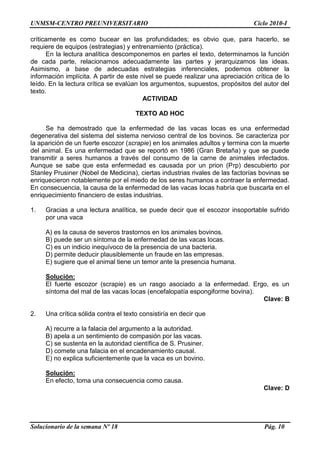UNMSM-CENTRO PREUNIVERSITARIO Ciclo 2010-I
Solucionario de la semana Nº 18 Pág. 10
críticamente es como bucear en las profundidades; es obvio que, para hacerlo, se
requiere de equipos (estrategias) y entrenamiento (práctica).
En la lectura analítica descomponemos en partes el texto, determinamos la función
de cada parte, relacionamos adecuadamente las partes y jerarquizamos las ideas.
Asimismo, a base de adecuadas estrategias inferenciales, podemos obtener la
información implícita. A partir de este nivel se puede realizar una apreciación crítica de lo
leído. En la lectura crítica se evalúan los argumentos, supuestos, propósitos del autor del
texto.
ACTIVIDAD
TEXTO AD HOC
Se ha demostrado que la enfermedad de las vacas locas es una enfermedad
degenerativa del sistema del sistema nervioso central de los bovinos. Se caracteriza por
la aparición de un fuerte escozor (scrapie) en los animales adultos y termina con la muerte
del animal. Es una enfermedad que se reportó en 1986 (Gran Bretaña) y que se puede
transmitir a seres humanos a través del consumo de la carne de animales infectados.
Aunque se sabe que esta enfermedad es causada por un prion (Prp) descubierto por
Stanley Prusiner (Nobel de Medicina), ciertas industrias rivales de las factorías bovinas se
enriquecieron notablemente por el miedo de los seres humanos a contraer la enfermedad.
En consecuencia, la causa de la enfermedad de las vacas locas habría que buscarla en el
enriquecimiento financiero de estas industrias.
1. Gracias a una lectura analítica, se puede decir que el escozor insoportable sufrido
por una vaca
A) es la causa de severos trastornos en los animales bovinos.
B) puede ser un síntoma de la enfermedad de las vacas locas.
C) es un indicio inequívoco de la presencia de una bacteria.
D) permite deducir plausiblemente un fraude en las empresas.
E) sugiere que el animal tiene un temor ante la presencia humana.
Solución:
El fuerte escozor (scrapie) es un rasgo asociado a la enfermedad. Ergo, es un
síntoma del mal de las vacas locas (encefalopatía espongiforme bovina).
Clave: B
2. Una crítica sólida contra el texto consistiría en decir que
A) recurre a la falacia del argumento a la autoridad.
B) apela a un sentimiento de compasión por las vacas.
C) se sustenta en la autoridad científica de S. Prusiner.
D) comete una falacia en el encadenamiento causal.
E) no explica suficientemente que la vaca es un bovino.
Solución:
En efecto, toma una consecuencia como causa.
Clave: D
 