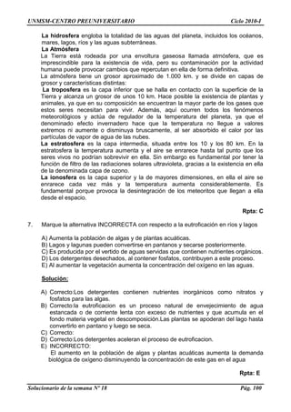 UNMSM-CENTRO PREUNIVERSITARIO Ciclo 2010-I
Solucionario de la semana Nº 18 Pág. 100
La hidrosfera engloba la totalidad de las aguas del planeta, incluidos los océanos,
mares, lagos, ríos y las aguas subterráneas.
La Atmósfera
La Tierra está rodeada por una envoltura gaseosa llamada atmósfera, que es
imprescindible para la existencia de vida, pero su contaminación por la actividad
humana puede provocar cambios que repercutan en ella de forma definitiva.
La atmósfera tiene un grosor aproximado de 1.000 km. y se divide en capas de
grosor y características distintas:
La troposfera es la capa inferior que se halla en contacto con la superficie de la
Tierra y alcanza un grosor de unos 10 km. Hace posible la existencia de plantas y
animales, ya que en su composición se encuentran la mayor parte de los gases que
estos seres necesitan para vivir. Además, aquí ocurren todos los fenómenos
meteorológicos y actúa de regulador de la temperatura del planeta, ya que el
denominado efecto invernadero hace que la temperatura no llegue a valores
extremos ni aumente o disminuya bruscamente, al ser absorbido el calor por las
partículas de vapor de agua de las nubes.
La estratosfera es la capa intermedia, situada entre los 10 y los 80 km. En la
estratosfera la temperatura aumenta y el aire se enrarece hasta tal punto que los
seres vivos no podrían sobrevivir en ella. Sin embargo es fundamental por tener la
función de filtro de las radiaciones solares ultravioleta, gracias a la existencia en ella
de la denominada capa de ozono.
La ionosfera es la capa superior y la de mayores dimensiones, en ella el aire se
enrarece cada vez más y la temperatura aumenta considerablemente. Es
fundamental porque provoca la desintegración de los meteoritos que llegan a ella
desde el espacio.
Rpta: C
7. Marque la alternativa INCORRECTA con respecto a la eutroficación en ríos y lagos
A) Aumenta la población de algas y de plantas acuáticas.
B) Lagos y lagunas pueden convertirse en pantanos y secarse posteriormente.
C) Es producida por el vertido de aguas servidas que contienen nutrientes orgánicos.
D) Los detergentes desechados, al contener fosfatos, contribuyen a este proceso.
E) Al aumentar la vegetación aumenta la concentración del oxígeno en las aguas.
Solución:
A) Correcto:Los detergentes contienen nutrientes inorgánicos como nitratos y
fosfatos para las algas.
B) Correcto:la eutroficacion es un proceso natural de envejecimiento de agua
estancada o de corriente lenta con exceso de nutrientes y que acumula en el
fondo materia vegetal en descomposición.Las plantas se apoderan del lago hasta
convertirlo en pantano y luego se seca.
C) Correcto:
D) Correcto:Los detergentes aceleran el proceso de eutroficacion.
E) INCORRECTO:
El aumento en la población de algas y plantas acuáticas aumenta la demanda
biológica de oxígeno disminuyendo la concentración de este gas en el agua
Rpta: E
 