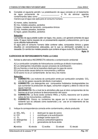 UNMSM-CENTRO PREUNIVERSITARIO Ciclo 2010-I
Solucionario de la semana Nº 18 Pág. 101
8. Complete el siguiente párrafo: La potabilización de agua consiste en el tratamiento
de agua proveniente de ________________, a fin de eliminar agentes
contaminantes tales como ____________________ y __________________, de tal
manera que el agua sea apta para el consumo humano.
A) mares, sales, bacterias
B) ríos, metales pesados, parásitos
C) lagos, metales de transición, compuestos iónicos
D) ríos, metales pesados, bacterias
E) lagos, gases disueltos, parásitos
Solución:
Las fuentes de agua potable suelen ser lagos, ríos, pozos, y en general corrientes de agua
dulce. El agua marina requiere de un procesamiento especial y antieconómico, por lo que
no es utilizada habitualmente.
El agua para el consumo humano debe contener sales, compuestos iónicos y gases
disueltos en concentraciones adecuadas, por lo que su eliminación completa no es
deseable. En cambio los metales pesados que contiene el agua cruda (Pb, Al) son tóxicos.
Rpta: D
EJERCICIOS DE REFORZAMIENTO PARA LA CASA
1. Señale la alternativa INCORRECTA referente a contaminación ambiental
A) La combustión completa de hidrocarburos contribuye al efecto invernadero.
B) Los detergentes industriales causan procesos de eutrofización.
C) Los freones a nivel de la troposfera destruyen la capa de ozono
D) La lluvia ácida causa daños en monumentos y edificios
E) El ozono no es un contaminante de los rios y los mares
Solución:
A) CORRECTO. Los motores de combustión emite por combustión completa CO2
uno de los gases causante del efecto invernadero
B) CORRECTO. Los detergentes son compuestos fosfatados biodegradables los
que aumentan la producción de algas, consumen oxígeno y altera la vida en las
aguas marinas
C) INCORRECTO. Es a nivel de la atmósfera alta que el cloro componentes de los
freones es el que produce la descomposición del ozono
D) CORRECTO. La lluvia ácida contiene HNO3 y H2SO4 reacciona con la piedra
caliza de los monumentos y edificios.
E) CORRECTO. Ozono no contamina las aguas por lo contrario es un buen
oxidante que es utilizado como bactericida y se usa en el tratamiento de las
aguas servidas.
2. Indique la correspondencia correcta entre contaminante y efecto producido
a) SO2, NO2 ( ) destruyen la capa de ozono
b) CO ( ) contribuyen a la eutroficación
c) O3 ( ) protege contra rayos UV
d) detergentes ( ) produce carboxihemoglobina
e) CFC ( ) generadores de lluvia ácida
A) edcba B) ebcda C) ecdba D) edcab E) decab
 