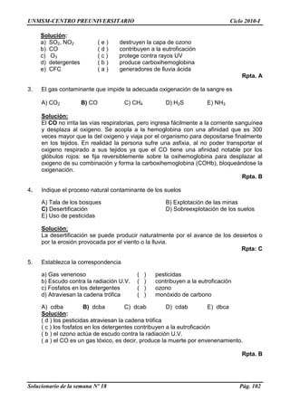 UNMSM-CENTRO PREUNIVERSITARIO Ciclo 2010-I
Solucionario de la semana Nº 18 Pág. 102
Solución:
a) SO2, NO2 ( e ) destruyen la capa de ozono
b) CO ( d ) contribuyen a la eutroficación
c) O3 ( c ) protege contra rayos UV
d) detergentes ( b ) produce carboxihemoglobina
e) CFC ( a ) generadores de lluvia ácida
Rpta. A
3. El gas contaminante que impide la adecuada oxigenación de la sangre es
A) CO2 B) CO C) CH4 D) H2S E) NH3
Solución:
El CO no irrita las vías respiratorias, pero ingresa fácilmente a la corriente sanguínea
y desplaza al oxigeno. Se acopla a la hemoglobina con una afinidad que es 300
veces mayor que la del oxigeno y viaja por el organismo para depositarse finalmente
en los tejidos. En realidad la persona sufre una asfixia, al no poder transportar el
oxigeno respirado a sus tejidos ya que el CO tiene una afinidad notable por los
glóbulos rojos: se fija reversiblemente sobre la oxihemoglobina para desplazar al
oxigeno de su combinación y forma la carboxihemoglobina (COHb), bloqueándose la
oxigenación.
Rpta. B
4. Indique el proceso natural contaminante de los suelos
A) Tala de los bosques B) Explotación de las minas
C) Desertificación D) Sobreexplotación de los suelos
E) Uso de pesticidas
Solución:
La desertificación se puede producir naturalmente por el avance de los desiertos o
por la erosión provocada por el viento o la lluvia.
Rpta: C
5. Establezca la correspondencia
a) Gas venenoso ( ) pesticidas
b) Escudo contra la radiación U.V. ( ) contribuyen a la eutroficación
c) Fosfatos en los detergentes ( ) ozono
d) Atraviesan la cadena trófica ( ) monóxido de carbono
A) cdba B) dcba C) dcab D) cdab E) dbca
Solución:
( d ) los pesticidas atraviesan la cadena trófica
( c ) los fosfatos en los detergentes contribuyen a la eutroficación
( b ) el ozono actúa de escudo contra la radiación U.V.
( a ) el CO es un gas tóxico, es decir, produce la muerte por envenenamiento.
Rpta. B
 
