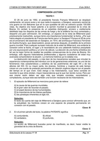 UNMSM-CENTRO PREUNIVERSITARIO Ciclo 2010-I
Solucionario de la semana Nº 18 Pág. 11
COMPRENSIÓN LECTORA
TEXTO 1
El 28 de junio de 1992, el presidente francés François Mitterrand se desplazó
súbitamente, sin previo aviso y sin que nadie lo esperara, a Sarajevo, escenario central de
una guerra en los Balcanes que en lo que quedaba de año se cobraría quizás 150.000
vidas. Su objetivo era hacer patente a la opinión mundial la gravedad de la crisis de
Bosnia. En verdad, la presencia de un estadista distinguido, anciano y visiblemente
debilitado bajo los disparos de las armas de fuego y de la artillería fue muy comentada y
despertó una gran admiración. Sin embargo, un aspecto de la visita de Mitterrand pasó
prácticamente inadvertido, aunque tenía una importancia fundamental: la fecha. ¿Por qué
había elegido el presidente de Francia esa fecha para ir a Sarajevo? Porque el 28 de junio
era el aniversario del asesinato en Sarajevo, en 1914, del archiduque Francisco Fernando
de Austria-Hungría, que desencadenó, pocas semanas después, el estallido de la primera
guerra mundial. Para cualquier europeo instruido de la edad de Mitterrand, era evidente la
conexión entre la fecha, el lugar y el recordatorio de una catástrofe histórica precipitada
por una equivocación política y un error de cálculo. La elección de una fecha simbólica era
tal vez la mejor forma de resaltar las posibles consecuencias de la crisis de Bosnia. Sin
embargo, sólo algunos historiadores profesionales y algunos ciudadanos de edad muy
avanzada comprendieron la alusión. La memoria histórica ya no estaba viva.
La destrucción del pasado, o más bien de los mecanismos sociales que vinculan la
experiencia contemporánea del individuo con la de generaciones anteriores, es uno de los
fenómenos más característicos y extraños de las postrimerías del siglo XX y de los
albores del XXI. En su mayor parte, los jóvenes, hombres y mujeres de este tiempo
crecen en una suerte de presente permanente sin relación orgánica alguna con el pasado
del tiempo en el que viven. Esto otorga a los historiadores, cuya tarea consiste en
recordar lo que otros olvidan, mayor trascendencia que la que han tenido nunca. Pero por
esa misma razón deben ser algo más que simples cronistas, recordadores y
compiladores, aunque esta sea también una función necesaria de los historiadores.
1. El episodio de Mitterrand se menciona para poner de relieve
A) la causa de las guerras mundiales.
B) el gran valor de recordar el pasado.
C) el papel decisivo de las humanidades.
D) la importancia de los líderes pacifistas.
E) las paradojas inherentes al siglo XX.
Solución:
El texto da cuenta del viaje de Mitterrand a Sarajevo para concluir afirmando que, en
la actualidad, los hombres crecen en una especie de presente permanente sin
conexión con el pasado.
Clave: B
2. En el primer párrafo del texto, la palabra PATENTE significa
A) contundente. B) oficial. C) manifiesto.
D) verdadero. E) profundo.
Solución:
La acción de Mitterrand buscaba poner de manifiesto, es decir, hacer visible la
gravedad de la crisis de Bosnia.
Clave: C
 