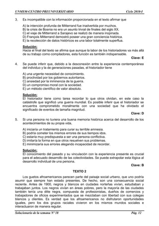 UNMSM-CENTRO PREUNIVERSITARIO Ciclo 2010-I
Solucionario de la semana Nº 18 Pág. 12
3. Es incompatible con la información proporcionada en el texto afirmar que
A) la intención profunda de Mitterrand fue inadvertida por muchos.
B) la crisis de Bosnia no era un asunto trivial de finales del siglo XX.
C) el viaje de Mitterrand a Sarajevo se realizó de manera inopinada.
D) François Mitterrand demostró poseer una gran conciencia histórica.
E) la recolección de datos históricos es una labor totalmente superflua.
Solución:
Hacia el final del texto se afirma que aunque la labor de los historiadores va más allá
de su trabajo como compiladores, esta función es también indispensable.
Clave: E
4. Se puede inferir que, debido a la desconexión entre la experiencia contemporánea
del individuo y la de generaciones pasadas, el historiador tiene
A) una urgente necesidad de conocimiento.
B) proclividad por los gobiernos autoritarios.
C) ansiedad por la inminencia de la guerra.
D) un compromiso moral con la sociedad.
E) un método científico de valor absoluto.
Solución:
El historiador tiene como tarea recordar lo que otros olvidan, en este caso la
catástrofe que significó una guerra mundial. Es posible inferir que el historiador se
encuentra comprometido moralmente con una sociedad que ha olvidado el
significado de eventos de tamaña magnitud.
Clave: D
5. Si una persona no tuviera una buena memoria histórica acerca del desarrollo de los
acontecimientos de su propia vida,
A) iniciaría un tratamiento para curar su terrible amnesia.
B) podría cometer los mismos errores de sus tiempos idos.
C) estaría muy predispuesta a ser una persona conflictiva.
D) imitaría la forma en que otros resuelven sus problemas.
E) minimizaría sus errores alegando incapacidad de recordar.
Solución:
El conocimiento del pasado y su vinculación con la experiencia presente es crucial
para el adecuado desarrollo de las colectividades. Se puede extrapolar esta lógica al
desarrollo individual de una persona.
Clave: B
TEXTO 2
Los guetos afroamericanos parecen parte del paisaje social urbano, que uno podría
asumir que siempre han estado presentes. De hecho, son una consecuencia social
reciente. Antes de 1900, negros y blancos en ciudades norteñas vivían, estudiaban y
trabajaban juntos. Los negros vivían en áreas pobres, pero la mayoría de las ciudades
también tenía una élite negra, compuesta de profesionistas, dueños de comercios y
trabajadores de oficios experimentados que se mezclaban con libertad con sus colegas
blancos y clientes. Es verdad que los afroamericanos no disfrutaron oportunidades
iguales, pero los dos grupos raciales vivieron en los mismos mundos sociales e
interactuaron de manera regular.
 