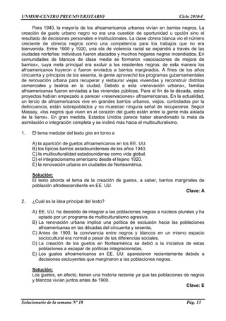 UNMSM-CENTRO PREUNIVERSITARIO Ciclo 2010-I
Solucionario de la semana Nº 18 Pág. 13
Para 1940, la mayoría de los afroamericanos urbanos vivían en barrios negros. La
creación de gueto urbano negro no era una cuestión de oportunidad u opción sino el
resultado de decisiones personales e institucionales. La clase obrera blanca vio el número
creciente de obreros negros como una competencia para los trabajos que no era
bienvenida. Entre 1900 y 1920, una ola de violencia racial se expandió a través de las
ciudades norteñas: individuos fueron atacados y muchos hogares negros incendiados. En
comunidades de blancos de clase media se formaron «asociaciones de mejora de
barrios», cuya meta principal era excluir a los residentes negros; de esta manera los
afroamericanos huyeron o fueron enviados a barrios marginados. A fines de los años
cincuenta y principios de los sesenta, la gente aprovechó los programas gubernamentales
de renovación urbana para recuperar y restaurar viejas viviendas y reconstruir distritos
comerciales y teatros en la ciudad. Debido a esta «renovación urbana», familias
afroamericanas fueron enviadas a las viviendas públicas. Para el fin de la década, estos
proyectos habían empezado a parecer «reservaciones» afroamericanas. En la actualidad,
un tercio de afroamericanos vive en grandes barrios urbanos, viejos, controlados por la
delincuencia, están sobrepoblados y no muestran ninguna señal de recuperarse. Según
Massey, «los negros que viven en el corazón del gueto están entre la gente más aislada
de la tierra». En gran medida, Estados Unidos parece haber abandonado la meta de
asimilación o integración completa y se inclinó más hacia el multiculturalismo.
1. El tema medular del texto gira en torno a
A) la aparición de guetos afroamericanos en los EE. UU.
B) los típicos barrios estadounidenses de los años 1940.
C) la multiculturalidad estadounidense como vida global.
D) el integracionismo americano desde el lejano 1920.
E) la renovación urbana en ciudades de Norteamérica.
Solución:
El texto aborda el tema de la creación de guetos, a saber, barrios marginales de
población afrodescendiente en EE. UU.
Clave: A
2. ¿Cuál es la idea principal del texto?
A) EE. UU. ha desistido de integrar a las poblaciones negras a núcleos plurales y ha
optado por un programa de multiculturalismo agresivo.
B) La renovación urbana implicó una política de exclusión hacia las poblaciones
afroamericanas en las décadas del cincuenta y sesenta.
C) Antes de 1900, la convivencia entre negros y blancos en un mismo espacio
sociocultural era normal a pesar de las diferencias sociales.
D) La creación de los guetos en Norteamérica se debió a la iniciativa de estas
poblaciones a escapar de políticas integracionistas.
E) Los guetos afroamericanos en EE. UU. aparecieron recientemente debido a
decisiones excluyentes que marginaron a las poblaciones negras.
Solución:
Los guetos, en efecto, tienen una historia reciente ya que las poblaciones de negros
y blancos vivían juntos antes de 1900.
Clave: E
 