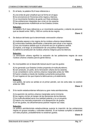 UNMSM-CENTRO PREUNIVERSITARIO Ciclo 2010-I
Solucionario de la semana Nº 18 Pág. 14
3. En el texto, la palabra OLA hace referencia a
A) una onda de gran amplitud que se forma en el agua.
B) la convivencia sin fricciones entre negros y blancos.
C) un movimiento frenético de gente con fines similares.
D) las poblaciones integradas que vivían en los sesenta.
E) las agrupaciones multiétnicas en los Estados Unidos.
Solución:
La palabra OLA hace referencia a un movimiento excluyente y violento de personas
que se desató entre 1900 y 1920 en contra de los negros.
Clave: C
4. Se deduce del texto que la denominada «renovación urbana»
A) implicaba separar a los negros de los núcleos urbanos desarrollados.
B) involucraba medidas planificadas y tolerantes para situar a los negros.
C) fue una iniciativa aislada que no encontró eco en el gobierno central.
D) implicó, a la larga, la consolidación de una política integracionista.
E) definió la constitución de núcleos urbanos indignos para los blancos.
Solución:
La renovación urbana significó la exclusión de las poblaciones negras de esos
núcleos urbanos creados para la gente blanca.
Clave: A
5. Es incompatible con el desarrollo textual asumir que los guetos
A) ha generado que Estados Unidos propenda al multiculturalismo.
B) son producto, en parte, de la renovación urbana de los sesenta.
C) se consolidaron como centros urbanos marginales antes de 1900.
D) fueron creados a través de medidas sumamente excluyentes.
E) son lugares en los que impera la delincuencia y el aislamiento.
Solución:
Los guetos, tal como se señala en el primer párrafo, son de corta data: no existían
antes de 1900.
Clave: C
6. Si la nación estadounidense reforzara su gran meta asimilacionista,
A) la aparición de centros urbanos marginales sería inminente.
B) los negros vivirían al margen de las decisiones de los blancos.
C) la multiculturalidad sería una realidad patente y no un proyecto.
D) habría una marcada propensión a la desaparición de guetos.
E) en los guetos, los afroamericanos podrían mejorar sus vidas.
Solución:
La política asimilacionista estadounidense supone la inserción de las poblaciones
negras en grupos sociales y culturales distintos. Si se hubiese cumplido a cabalidad
con este proyecto, probablemente no existirían guetos.
Clave: D
 