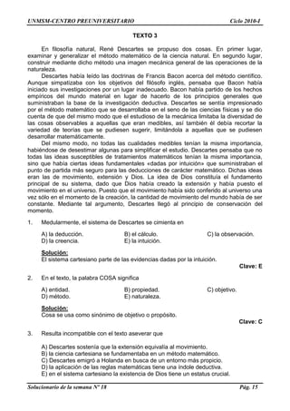 UNMSM-CENTRO PREUNIVERSITARIO Ciclo 2010-I
Solucionario de la semana Nº 18 Pág. 15
TEXTO 3
En filosofía natural, René Descartes se propuso dos cosas. En primer lugar,
examinar y generalizar el método matemático de la ciencia natural. En segundo lugar,
construir mediante dicho método una imagen mecánica general de las operaciones de la
naturaleza.
Descartes había leído las doctrinas de Francis Bacon acerca del método científico.
Aunque simpatizaba con los objetivos del filósofo inglés, pensaba que Bacon había
iniciado sus investigaciones por un lugar inadecuado. Bacon había partido de los hechos
empíricos del mundo material en lugar de hacerlo de los principios generales que
suministraban la base de la investigación deductiva. Descartes se sentía impresionado
por el método matemático que se desarrollaba en el seno de las ciencias físicas y se dio
cuenta de que del mismo modo que el estudioso de la mecánica limitaba la diversidad de
las cosas observables a aquellas que eran medibles, así también él debía recortar la
variedad de teorías que se pudiesen sugerir, limitándola a aquellas que se pudiesen
desarrollar matemáticamente.
Del mismo modo, no todas las cualidades medibles tenían la misma importancia,
habiéndose de desestimar algunas para simplificar el estudio. Descartes pensaba que no
todas las ideas susceptibles de tratamientos matemáticos tenían la misma importancia,
sino que había ciertas ideas fundamentales «dadas por intuición» que suministraban el
punto de partida más seguro para las deducciones de carácter matemático. Dichas ideas
eran las de movimiento, extensión y Dios. La idea de Dios constituía el fundamento
principal de su sistema, dado que Dios había creado la extensión y había puesto el
movimiento en el universo. Puesto que el movimiento había sido conferido al universo una
vez sólo en el momento de la creación, la cantidad de movimiento del mundo había de ser
constante. Mediante tal argumento, Descartes llegó al principio de conservación del
momento.
1. Medularmente, el sistema de Descartes se cimienta en
A) la deducción. B) el cálculo. C) la observación.
D) la creencia. E) la intuición.
Solución:
El sistema cartesiano parte de las evidencias dadas por la intuición.
Clave: E
2. En el texto, la palabra COSA significa
A) entidad. B) propiedad. C) objetivo.
D) método. E) naturaleza.
Solución:
Cosa se usa como sinónimo de objetivo o propósito.
Clave: C
3. Resulta incompatible con el texto aseverar que
A) Descartes sostenía que la extensión equivalía al movimiento.
B) la ciencia cartesiana se fundamentaba en un método matemático.
C) Descartes emigró a Holanda en busca de un entorno más propicio.
D) la aplicación de las reglas matemáticas tiene una índole deductiva.
E) en el sistema cartesiano la existencia de Dios tiene un estatus crucial.
 