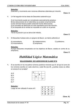 UNMSM-CENTRO PREUNIVERSITARIO Ciclo 2010-I
Solucionario de la semana Nº 18 Pág. 16
Solución:
Extensión y movimiento eran nociones diferentes obtenidas por intuición.
Clave: A
4. Un fiel seguidor de las ideas de Descartes sostendría que
A) el movimiento puede ser considerado esencialmente perpetuo.
B) las deducciones de la matemática se prueban empíricamente.
C) las ciencias físicas pueden prescindir de las deducciones.
D) el concepto de deducción es más importante que el de intuición.
E) la búsqueda de la verdad es imposible sin orden en el pensar.
Solución:
Tal es la posición que se deriva del método.
Clave: E
5. Si Descartes hubiese sido un epígono de Bacon, se habría adherido al
A) racionalismo. B) indeterminismo. C) politeísmo.
D) irracionalismo. E) empirismo.
Solución:
Aunque Descartes simpatizaba con los objetivos de Bacon, estaba en contra de su
empirismo.
Clave: E
Habilidad Lógico Matemática
SOLUCIONARIO DE EJERCICIOS DE CLASE Nº18
1. Si se escribe en los recuadros números positivos menores que 8, tal que la suma de
los números escritos en cada columna y cada fila sea 26, ¿cuántas veces se utiliza
el número 6 en la tabla?
A) 6
B) 5
C) 4
D) 3
E) 7
Solución:
Luego se han utilizado 6 veces el 6
Clave: A)
5
6
6
7
5 7 7 7
7 7 6 6
7 6 7 6
7 6 6 7
 