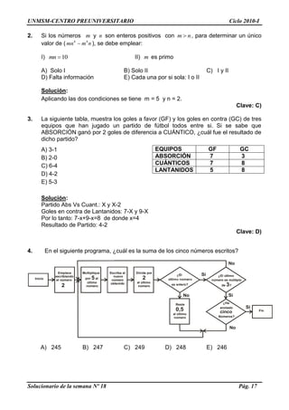 UNMSM-CENTRO PREUNIVERSITARIO Ciclo 2010-I
Solucionario de la semana Nº 18 Pág. 17
2. Si los números m y n son enteros positivos con m n, para determinar un único
valor de ( 4 4
mn m n ), se debe emplear:
I) 10mn II) m es primo
A) Solo I B) Solo II C) I y II
D) Falta información E) Cada una por si sola: I o II
Solución:
Aplicando las dos condiciones se tiene m = 5 y n = 2.
Clave: C)
3. La siguiente tabla, muestra los goles a favor (GF) y los goles en contra (GC) de tres
equipos que han jugado un partido de fútbol todos entre si. Si se sabe que
ABSORCIÓN ganó por 2 goles de diferencia a CUÁNTICO, ¿cuál fue el resultado de
dicho partido?
A) 3-1
B) 2-0
C) 6-4
D) 4-2
E) 5-3
Solución:
Partido Abs Vs Cuant.: X y X-2
Goles en contra de Lantanidos: 7-X y 9-X
Por lo tanto: 7-x+9-x=8 de donde x=4
Resultado de Partido: 4-2
Clave: D)
4. En el siguiente programa, ¿cuál es la suma de los cinco números escritos?
Empiece
escribiendo
el número
2
Multiplique
por al
último
número
5
Escriba el
nuevo
número
obtenido
Reste
al último
número
0,5
¿El
es entero?
Inicio
Divida por
al último
número
2
Si
No
¿El último
número es múltiplo
de ?3
No
¿Ha
anotado
cinco
Números?
Si
Si
Fin
No
A) 245 B) 247 C) 249 D) 248 E) 246
EQUIPOS GF GC
ABSORCIÓN 7 3
CUÁNTICOS 7 8
LANTANIDOS 5 8
 