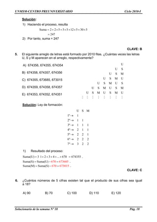UNMSM-CENTRO PREUNIVERSITARIO Ciclo 2010-I
Solucionario de la semana Nº 18 Pág. 18
Solución:
1) Haciendo el proceso, resulta
Suma 2 2 5 5 5 12 5 30 5
247
2) Por tanto, suma = 247
CLAVE: B
5. El siguiente arreglo de letras está formado por 2010 filas. ¿Cuántas veces las letras
U, S y M aparecen en el arreglo, respectivamente?
A) 674356, 674355, 674354
B) 674358, 674357, 674356
C) 674355, 673685, 673015
D) 674359, 674358, 674357
E) 674353, 674352, 674351
Solución: Ley de formación:
U S M
1º 1
2º 1 1
3º 1 1 1
4º 2 1 1
5º 2 2 1
6º 2 2 2
7º 3 2 2
1) Resultado del proceso:
Suma(U) 3 1 2 3 4 ... 670 674355 .
Suma(S) Suma(U 670 8) 6736 5 .
Suma(M) Suma(S 670 1) 6730 5 .
CLAVE: C
6. ¿Cuántos números de 5 cifras existen tal que el producto de sus cifras sea igual
a 18?
A) 90 B) 70 C) 100 D) 110 E) 120
U
U S
U S M
U S UM
U S U SM
U S U SM M
U S U S UM M
 