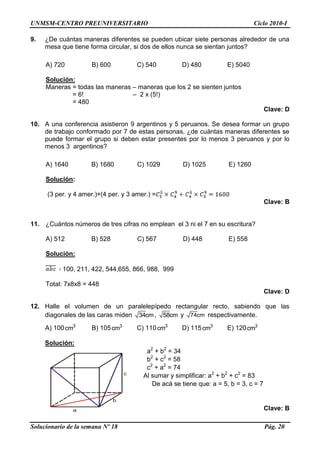 UNMSM-CENTRO PREUNIVERSITARIO Ciclo 2010-I
Solucionario de la semana Nº 18 Pág. 20
9. ¿De cuántas maneras diferentes se pueden ubicar siete personas alrededor de una
mesa que tiene forma circular, si dos de ellos nunca se sientan juntos?
A) 720 B) 600 C) 540 D) 480 E) 5040
Solución:
Maneras = todas las maneras – maneras que los 2 se sienten juntos
= 6! – 2 x (5!)
= 480
Clave: D
10. A una conferencia asistieron 9 argentinos y 5 peruanos. Se desea formar un grupo
de trabajo conformado por 7 de estas personas, ¿de cuántas maneras diferentes se
puede formar el grupo si deben estar presentes por lo menos 3 peruanos y por lo
menos 3 argentinos?
A) 1640 B) 1680 C) 1029 D) 1025 E) 1260
Solución:
(3 per. y 4 amer.)+(4 per. y 3 amer.) =
Clave: B
11. ¿Cuántos números de tres cifras no emplean el 3 ni el 7 en su escritura?
A) 512 B) 528 C) 567 D) 448 E) 558
Solución:
100, 211, 422, 544,655, 866, 988, 999
Total: 7x8x8 = 448
Clave: D
12. Halle el volumen de un paralelepípedo rectangular recto, sabiendo que las
diagonales de las caras miden 34cm, 58cm y 74cm respectivamente.
A) 100 3
cm B) 105 3
cm C) 110 3
cm D) 115 3
cm E) 120 3
cm
Solución:
a2
+ b2
= 34
b2
+ c2
= 58
c2
+ a2
= 74
Al sumar y simplificar: a2
+ b2
+ c2
= 83
De acá se tiene que: a = 5, b = 3, c = 7
Clave: Ba
b
c
 