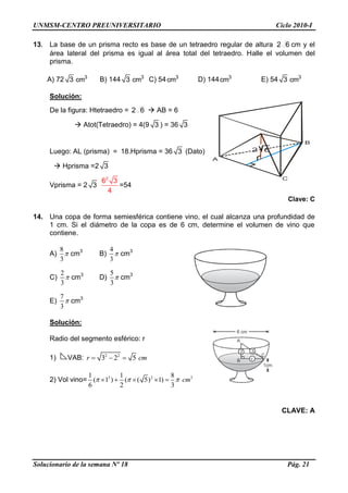 UNMSM-CENTRO PREUNIVERSITARIO Ciclo 2010-I
Solucionario de la semana Nº 18 Pág. 21
13. La base de un prisma recto es base de un tetraedro regular de altura 62 cm y el
área lateral del prisma es igual al área total del tetraedro. Halle el volumen del
prisma.
A) 72 3 3
cm B) 144 3 3
cm C) 54 3
cm D) 144 3
cm E) 54 3 3
cm
Solución:
De la figura: Htetraedro = 62  AB = 6
 Atot(Tetraedro) = 4(9 3 ) = 36 3
Luego: AL (prisma) = 18.Hprisma = 36 3 (Dato)
 Hprisma =2 3
Vprisma = 2 3
2
6 3
4
=54
Clave: C
14. Una copa de forma semiesférica contiene vino, el cual alcanza una profundidad de
1 cm. Si el diámetro de la copa es de 6 cm, determine el volumen de vino que
contiene.
A)
8
3
cm3
B)
4
3
cm3
C)
2
3
cm3
D)
5
3
cm3
E)
7
3
cm3
Solución:
Radio del segmento esférico: r
1) VAB: 2 2
3 2 5r cm
2) Vol vino= 3 2 31 1 8
( 1 ) ( ( 5) 1)
6 2 3
cm
CLAVE: A
A
B
C
2 6
3
1cm
2
r
A
B
C
6 cm
 