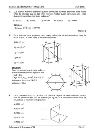 UNMSM-CENTRO PREUNIVERSITARIO Ciclo 2010-I
Solucionario de la semana Nº 18 Pág. 24
7. ¿De cuantas maneras diferentes pueden distribuirse 12 libros diferentes entre cuatro
niños de tal modo que los dos niños mayores reciban cuatro libros cada uno y los
dos menores reciban dos libros cada uno?
A) 200900 B) 200450 C) 200790 D) 207900 E) 230900
Solución:
Se tiene:
12 8 4
4 4 2. . 207900C C C
Clave: D
8. En la figura se tiene un prisma recto hexagonal regular, el perímetro de su base de
es 24 m y GD = 10 m. Halle el volumen del prisma.
A) 80 3 m3
B) 148 3 m3
C) 124 3 m3
D) 96 m3
E) 144 3 m3
Solución:
Como el perímetro de la base es 24 m,
entonces el lado del hexágono es 4m
 AD = 8m.
Luego h = 6, Abase = 6.42
3 /4 = 24 3
Volumen = Abase . h = 24 3 .6
Volumen=144 3
9. Lucía, ha construido con cartulina una pirámide regular de base cuadrada, para lo
cual ha empleado 864 cm2
de material (ver figura). Si el lado del cuadrado mide 18
cm, calcule el volumen de la pirámide.
A) 1296 cm3
B) 1200 cm3
C) 1000 cm3
D) 1024 cm3
E) 1300 cm3
A
B
C
D
E
F
G
H
I
J
K
L
4
4
4
4
4
4
A D8
B C
EF
A
B
C
D
E
F
G
H
I
J
K
L
8
10
h
 
