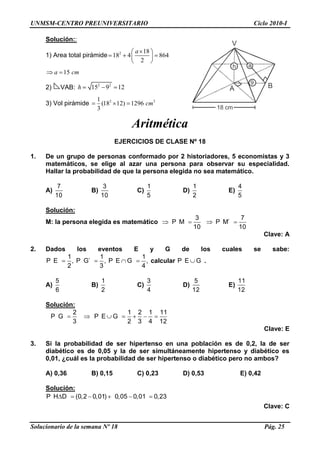 UNMSM-CENTRO PREUNIVERSITARIO Ciclo 2010-I
Solucionario de la semana Nº 18 Pág. 25
Solución::
1) Area total pirámide 2 18
18 4 864
2
a
15a cm
2) VAB: 2 2
15 9 12h
3) Vol pirámide 2 31
(18 12) 1296
3
cm
Aritmética
EJERCICIOS DE CLASE Nº 18
1. De un grupo de personas conformado por 2 historiadores, 5 economistas y 3
matemáticos, se elige al azar una persona para observar su especialidad.
Hallar la probabilidad de que la persona elegida no sea matemático.
A)
7
10
B)
3
10
C)
1
5
D)
1
2
E)
4
5
Solución:
M: la persona elegida es matemático
3
P M
10
7
P M´
10
Clave: A
2. Dados los eventos E y G de los cuales se sabe:
1 1 1
P E , P G´ , P E G ,
2 3 4
calcular P E G .
A)
5
6
B)
1
2
C)
3
4
D)
5
12
E)
11
12
Solución:
2
P G
3
1 2 1 11
P E G
2 3 4 12
Clave: E
3. Si la probabilidad de ser hipertenso en una población es de 0,2, la de ser
diabético es de 0,05 y la de ser simultáneamente hipertenso y diabético es
0,01, ¿cuál es la probabilidad de ser hipertenso o diabético pero no ambos?
A) 0,36 B) 0,15 C) 0,23 D) 0,53 E) 0,42
Solución:
P H D (0,2 0,01) 0,05 0,01 0,23
Clave: C
18 cm
ah
9
V
A B
 